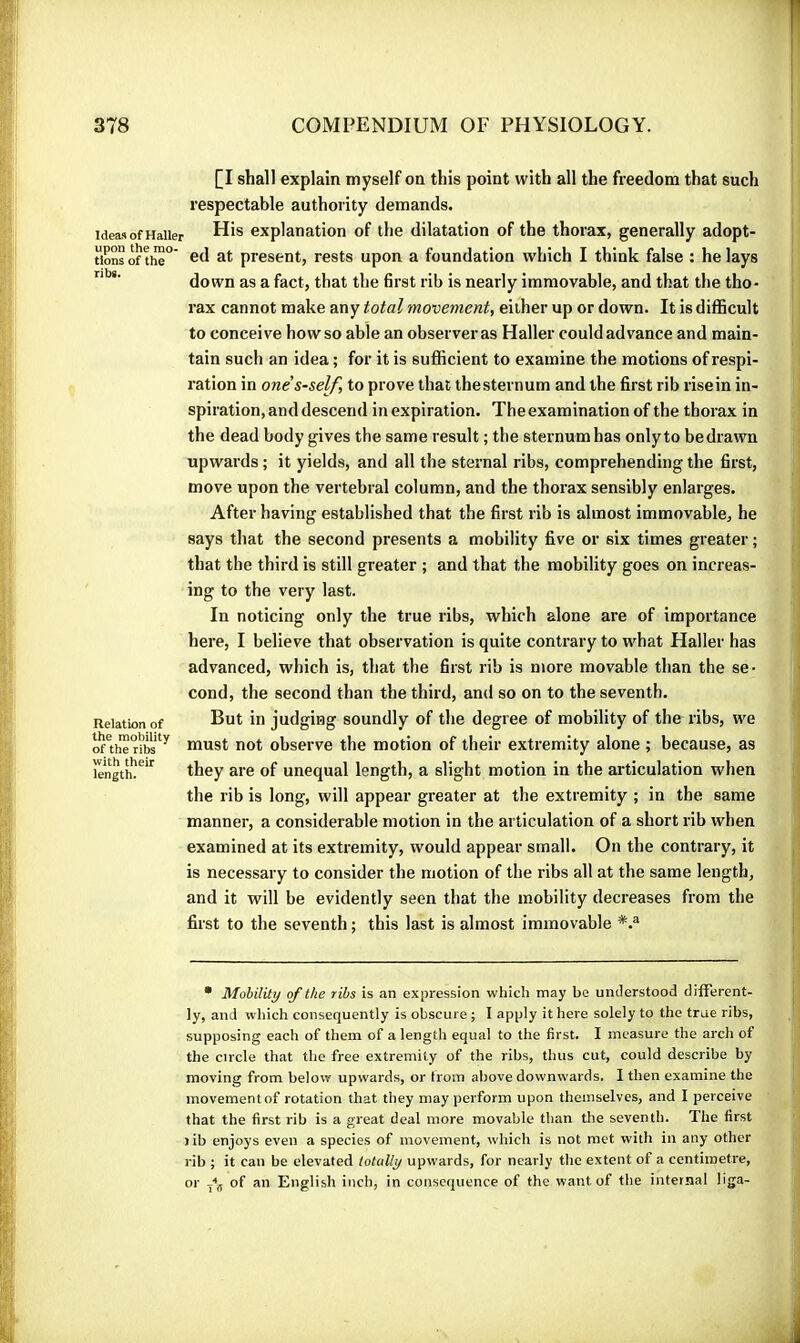 Ideas of Haller upon the mo- tions of the ribs. Relation of the mobility of the ribs with their length. [I shall explain myself on this point with all the freedom that such respectable authority demands. His explanation of the dilatation of the thorax, generally adopt- ed at present, rests upon a foundation which I think false : he lays down as a fact, that the first rib is nearly immovable, and that the tho- rax cannot make any total movement, either up or down. It is difficult to conceive how so able an observeras Haller could advance and main- tain such an idea ; for it is suflBcient to examine the motions of respi- ration in one's-self, to prove that the sternum and the first rib rise in in- spiration, and descend in expiration. The examination of the thorax in the dead body gives the same result ; the sternum has onlyto be drawn upwards ; it yields, and all the sternal ribs, comprehending the first, move upon the vertebral column, and the thorax sensibly enlarges. After having established that the first rib is almost immovable, he says that the second presents a mobility five or six times greater ; that the third is still greater ; and that the mobility goes on increas- ing to the very last. In noticing only the true ribs, which alone are of importance here, I believe that observation is quite contrary to what Haller has advanced, which is, that the first rib is more movable than the se- cond, the second than the third, and so on to the seventh. But in judging soundly of the degree of mobility of the ribs, we must not observe the motion of their extremity alone ; because, as they are of unequal length, a slight motion in the articulation when the rib is long, will appear greater at the extremity ; in the same manner, a considerable motion in the articulation of a short rib when examined at its extremity, would appear small. On the contrary, it is necessary to consider the motion of the ribs all at the same length, and it will be evidently seen that the mobility decreases from the first to the seventh ; this last is almost immovable • Mohilily of the ribs is an expression which may be understood different- ly, and which consequently is obscure ; I apply it here solely to the true ribs, supposing each of them of a length equal to the first. I measure the arch of the circle that the free extremity of the ribs, thus cut, could describe by moving from below upwards, or trom above downwards. I then examine the movement of rotation that they may perform upon themselves, and I perceive that the first rib is a great deal more movable than the seventh. The first rib enjoys even a species of movement, which is not met with in any other rib ; it can be elevated lotully upwards, for nearly the extent of a centimetre, .jij, of an English inch, in consequence of the want of the internal liga- or
