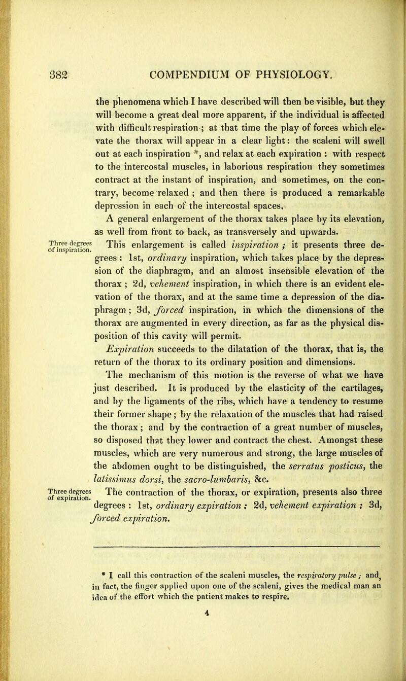the phenomena which I have described will then be visible, but they will become a great deal more apparent, if the individual is aflFected with difficult respiration ; at that time the play of forces which ele- vate the thorax will appear in a clear light : the scaleni will swell out at each inspiration *, and relax at each expiration : with respect to the intercostal muscles, in laborious respiration they sometimes contract at the instant of inspiration, and sometimes, on the con- trary, become relaxed ; and then there is produced a remarkable depression in each of the intercostal spaces. '' A general enlargement of the thorax takes place by its elevation, ■ as well from front to back, as transversely and upwards. Three degrees This enlargement is called inspiration ; it presents three de- ‘, of inspiration. “ i ' r . » grees : 1st, ordinary inspiration, which takes place by the depres- sion of the diaphragm, and an almost insensible elevation of the \ thorax ; 2d, vehement inspiration, in which there is an evident ele- j vation of the thorax, and at the same time a depression of the dia- * phragm ; 3d, forced inspiration, in which the dimensions of the 1 thorax are augmented in every direction, as far as the physical dis- j position of this cavity will permit. r Expiration succeeds to the dilatation of the thorax, that is, the T return of the thorax to its ordinary position and dimensions. ^ The mechanism of this motion is the reverse of what we have just described. It is produced by the elasticity of the cartilages, J and by the ligaments of the ribs, which have a tendency to resume their former shape ; by the relaxation of the muscles that had raised the thorax ; and by the contraction of a great number of muscles, so disposed that they lower and contract the chest. Amongst these muscles, which are very numerous and strong, the large muscles of the abdomen ought to be distinguished, the serratus posticus, the latissimus dorsi, the sacro-lumbaris, &c. Three degrees The contraction of the thorax, or expiration, presents also three of expiration. *■ degrees : 1st, ordinary expiration : 2d, vehement expiration ; 3d, forced expiration. * I call this contraction of the scaleni muscles, the respiratory pulse ; and^ in fact, the finger applied upon one of the scaleni, gives the medical man an idea of the effort which the patient makes to respire. 4