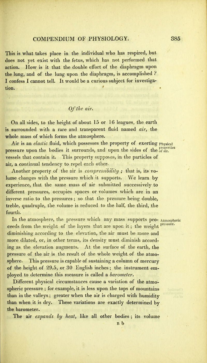 This is what takes place in the individual who has respired, but does not yet exist with the fetus, which has not performed that action. How is it that the double effort of the diaphragm upon the lung, and of the lung upon the diaphragm, is accomplished ? I confess I cannot tell. It would be a curious subject for investiga- tion. * Of the air. On all sides, to the height of about 15 or 16 leagues, the earth is surrounded with a rare and transparent fluid named air, the whole mass of which forms the atmosphere. Air is an elastic fluid, which possesses the property of exerting physical pressure upon the bodies it surrounds, and upon the sides of the o™àin vessels that contain it. This property supposes, in the particles of air, a continual tendency to repel each othei'. Another property of the air is compressibility ; that is, its vo- lume changes with the pressure which it supports. We leara by experience, that the same mass of air submitted successively to difierent pressures, occupies spaces or volumes which are in an inverse ratio to the pressures ; so that the pressure being double, treble, quadruple, the volume is reduced to the half, the third, the fourth. In the atmosphere, the pressure which any mass supports pro- Atmospheric ceeds from the weight of the layers that are upon it ; the weight diminishing according to the elevation, the air must be more and more dilated, or, in other terms, its density must diminish accord- ing as the elevation augments. At the surface of the earth, the pressure of the air is the result of the whole weight of the atmo- sphere. This pressure is capable of sustaining a column of mercury of the height of 29.5, or 30 English inches ; the instrument em- ployed to determine this measure is called a barometer. Different physical circumstances cause a variation of the atmo- spheric pressure ; for example, it is less upon the tops of mountains than in the valleys ; greater when the air is charged with humidity than when it is dry. These variations are exactly determined by the barometer. The air expands by heat, like all other bodies ; its volume B b