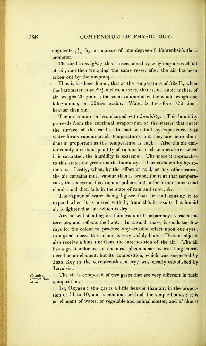 augments by an increase of one degree of Fahrenheit’s ther- mometer. The air has weight '; this is ascertained by weighing a vessel full of air, and then weighing the same vessel after the air has been taken out by the air-pump. Tlius it has been found, that at the temperature of 32o F., when the barometer is at 29^ inches, a littre, that is, 61 cubic inches, of air, weighs 20 grains ; the same volume of water would weigh one kilogramme, or 1544)4 grains. Water is therefore 770 times heavier than air. The air is more or less charged with humidity. This humidity proceeds from the continual evaporation of the waters that cover the surface of the earth. In fact, we find by experience, that water forms vapours at all temperatures, but they are more abun- dant in proportion as the temperature is high. Also the air con- tains only a certain quantity of vapour for each temperature ; when it is saturated, the humidity is extreme. The more it approaches to this state, the greater is the humidity. This is shown by hydro- meters. Lastly, when, by the effect of cold, or any other cause, the air contains more vapour than is proper, for it at that tempera- ture, the excess of that vapour gathers first in the form of mists and clouds, and then falls in the state of rain and snow, &c. The vapour of water being lighter than air, and causing it to expand when it is mixed with it, from this it results that humid air is lighter than air which is dry. Air, notwithstanding its thinness and transparency, refracts, in- tercepts, and reflects the light. In a small mass, it sends too few rays for the colour to produce any sensible effect upon our eyes ; in a great mass, this colour is very visibly blue. Distant objects also receive a blue tint from the interposition of the air. The air has a great influence in chemical phenomena; it was long consi- dered as an element, but its composition, which was suspected by Jean Rey in the seventeenth century,“ was clearly established by Lavoisier. Chemical The air is composed of two gases that are very different in their composition . . of air. composition. 1st, Oxygen : this gas is a little heavier than air, in the propor- tion of 11 to 10, and it combines with all the simple bodies ; it is an element of water, of vegetable and animal matter, and of almost