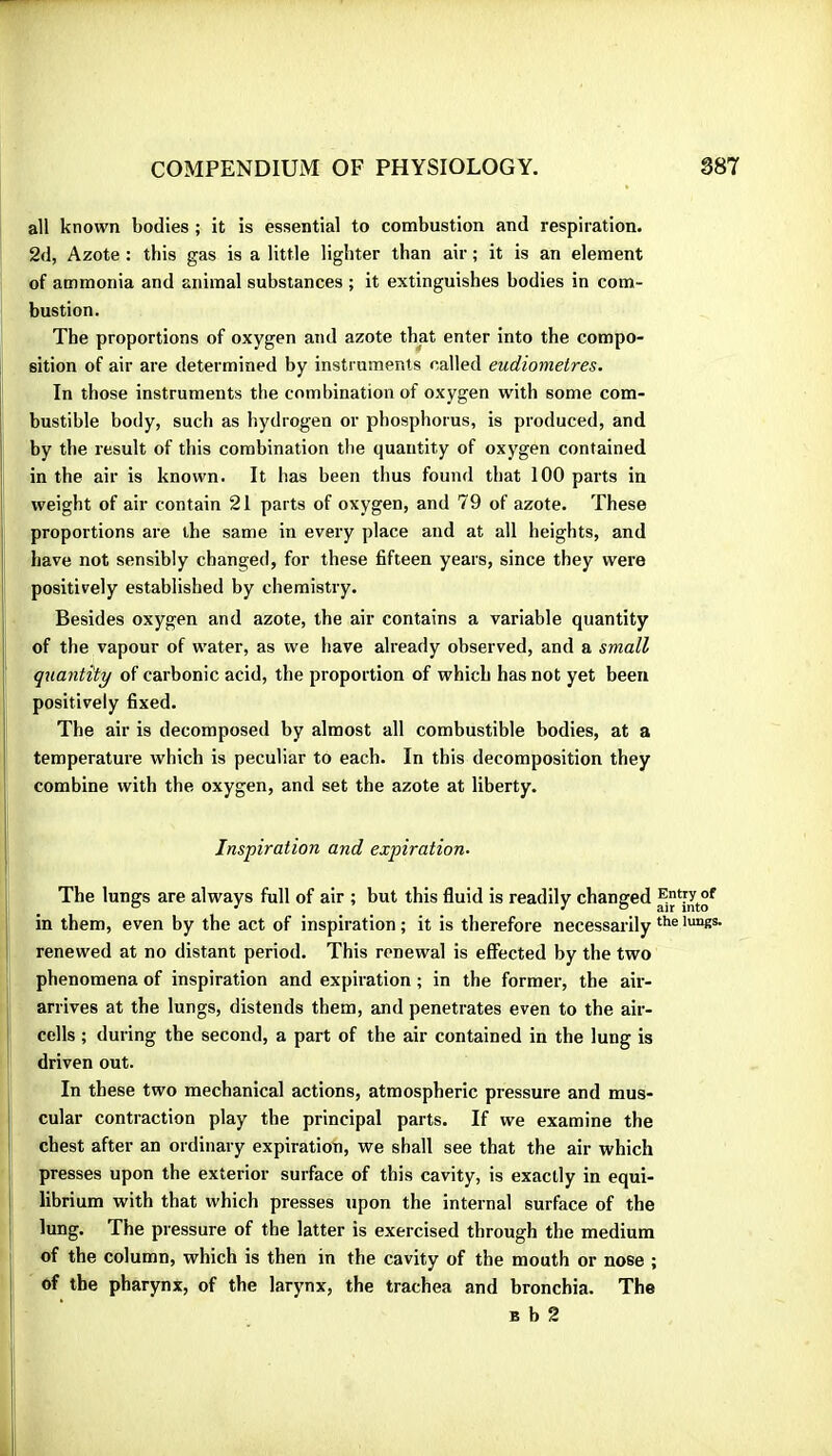all known bodies ; it is essential to combustion and respiration. 2d, Azote : this gas is a little lighter than air ; it is an element of ammonia and animal substances ; it extinguishes bodies in com- bustion. The proportions of oxygen and azote that enter into the compo- sition of air are determined by instrumenls called eudiometres. In those instruments the combination of oxygen with some com- bustible body, such as hydrogen or phosphorus, is produced, and by the result of this combination the quantity of oxygen contained in the air is known. It has been thus found that 100 parts in weight of air contain 21 parts of oxygen, and 79 of azote. These proportions are the same in every place and at all heights, and have not sensibly changed, for these fifteen years, since they were positively established by chemistry. Besides oxygen and azote, the air contains a variable quantity of the vapour of water, as we have already observed, and a small quantity of carbonic acid, the proportion of which has not yet been positively fixed. The air is decomposed by almost all combustible bodies, at a temperature which is peculiar to each. In this decomposition they combine with the oxygen, and set the azote at liberty. Inspiration and expiration. The lungs are always full of air ; but this fluid is readily changed in them, even by the act of inspiration ; it is therefore necessarily renewed at no distant period. This renewal is effected by the two phenomena of inspiration and expiration ; in the former, the air- arrives at the lungs, distends them, and penetrates even to the air- cells ; during the second, a part of the air contained in the lung is driven out. In these two mechanical actions, atmospheric pressure and mus- cular contraction play the principal parts. If we examine the chest after an ordinary expiration, we shall see that the air which presses upon the exterior surface of this cavity, is exactly in equi- librium with that which presses upon the internal surface of the lung. The pressure of the latter is exercised through the medium of the column, which is then in the cavity of the mouth or nose ; of the pharynx, of the larynx, the trachea and bronchia. The B b 2