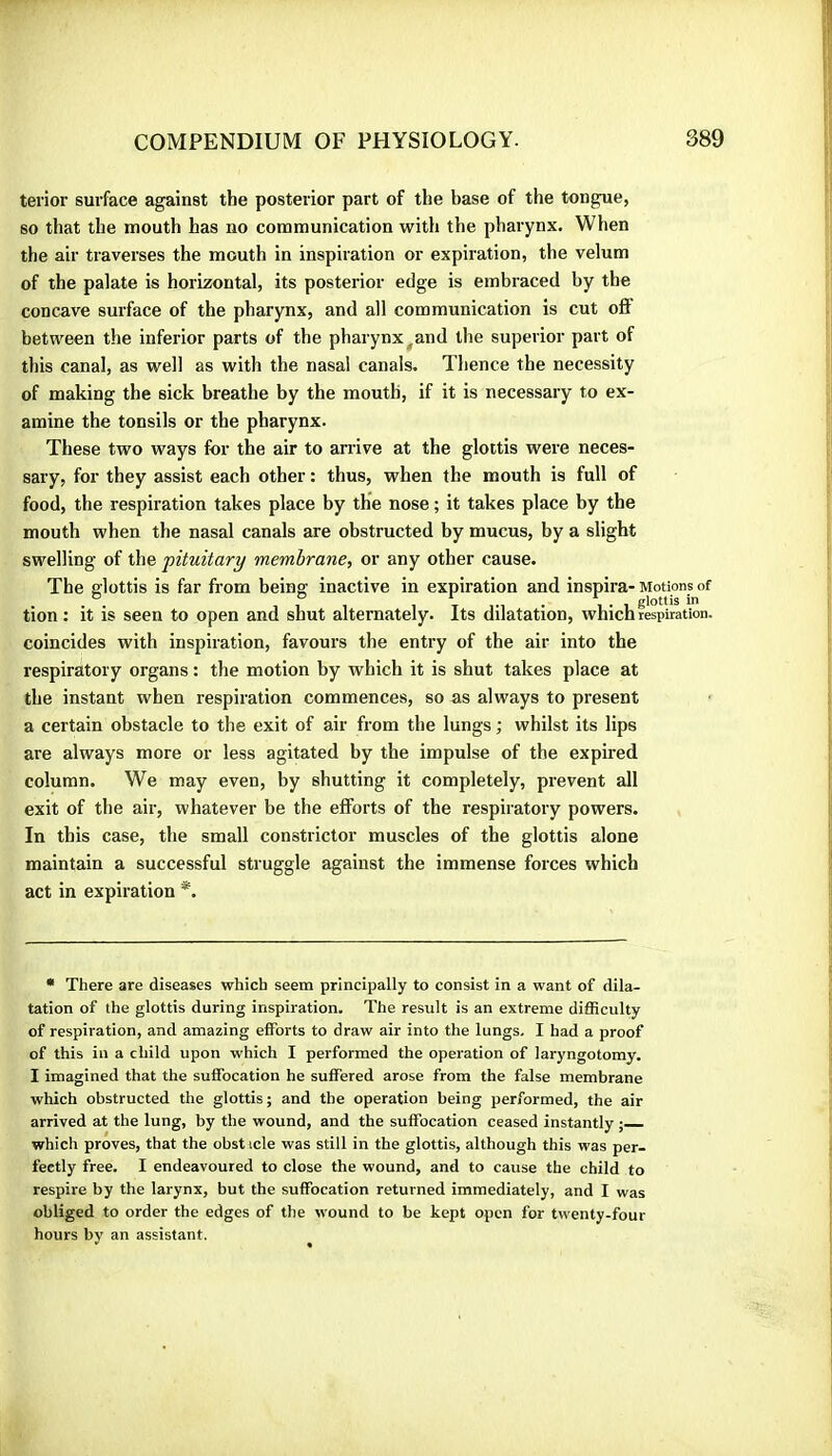 terior surface against the posterior part of the base of the tongue, so that the mouth has no communication with the pharynx. When the air traverses the mouth in inspiration or expiration, the velum of the palate is horizontal, its posterior edge is embraced by the concave surface of the pharynx, and all communication is cut ofl between the inferior parts of the pharynx ^and the superior part of this canal, as well as with the nasal canals. Thence the necessity of making the sick breathe by the mouth, if it is necessary to ex- amine the tonsils or the pharynx. These two ways for the air to arrive at the glottis were neces- sary, for they assist each other ; thus, when the mouth is full of food, the respiration takes place by the nose ; it takes place by the mouth when the nasal canals are obstructed by mucus, by a slight swelling of the 'pituitary membrane, or any other cause. The glottis is far from being inactive in expiration and inspira- Motions of tion : it is seen to open and shut alternately. Its dilatation, which respiration, coincides with inspiration, favours the entry of the air into the respiratory organs : the motion by which it is shut takes place at the instant when respiration commences, so as always to present a certain obstacle to the exit of air from the lungs ; whilst its lips are always more or less agitated by the impulse of the expired column. We may even, by shutting it completely, prevent all exit of the air, whatever be the efforts of the respiratory powers. In this case, the small constrictor muscles of the glottis alone maintain a successful struggle against the immense forces which act in expiration *. • There are diseases which seem principally to consist in a want of dila- tation of the glottis during inspiration. The result is an extreme difficulty of respiration, and amazing efforts to draw air into the lungs. I had a proof of this in a child upon which I performed the operation of laryngotomy. I imagined that the suffocation he suffered arose from the false membrane which obstructed the glottis; and the operation being performed, the air arrived at the lung, by the wound, and the suffocation ceased instantly ; which proves, that the obsticle was still in the glottis, although this was per- fectly free. I endeavoured to close the wound, and to cause the child to respire by the larynx, but the suffocation returned immediately, and I was obliged to order the edges of the wound to be kept open for twenty-four hours by an assistant.
