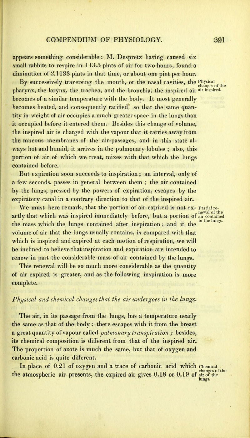 appears something considerable : M. Despretz having caused six small rabbits to respire in 113.5 pints of air for two hours, found a diminution of 2.1133 pints in that time, or about one pint per hour. By successively traversing the mouth, or the nasal cavities, the Physical ^ ' changes of the pharynx, the larynx, the trachea, and the bronchia, the inspired air inspired, becomes of a similar temperature with the body. It most generally becomes heated, and consequently rarified' so that the same quan- tity in weight of air occupies a much greater space in the lungs than it occupied before it entered them. Besides this change of volume, the inspired air is charged with the vapour that it carries away from the mucous membranes of the aii'-passages, and in this state al- ways hot and humid, it arrives in the pulmonary lobules ; also, this portion of air of which we treat, mixes with that which the lungs contained before. But expiration soon succeeds to inspiration ; an interval, only of a few seconds, passes in general between them ; the air contained by the lungs, pressed by the powers of expiration, escapes by the expiratory canal in a contrary direction to that of the inspired air. We must here remark, that the portion of air expired is not ex- Partial re- actly that which was inspired immediately before, but a portion of air contained the mass which the lungs contained after inspiration ; and if the volume of air that the lungs usually contains, is compared with that which is inspired and expired at eacli motion of respiration, we will be inclined to believe that inspiration and expiration are intended to renew in part the considerable mass of air contained by the lungs. This renewal will be so much more considerable as the quantity of air expired is greater, and as the following inspiration is more complete. Physical and chemical changes that the air undergoes in the lungs. The air, in its passage from the lungs, has a temperature nearly the same as that of the body : there escapes with it from the breast a great quantity of vapour called pulmonary transpiration ; besides, its chemical composition is different from that of the inspired air. The proportion of azote is much the same, but that of oxygen and carbonic acid is quite different. In place of 0.21 of oxygen and a trace of carbonic acid which chemical the atmospheric air presents, the expired air gives 0.18 or 0.19 of air of the