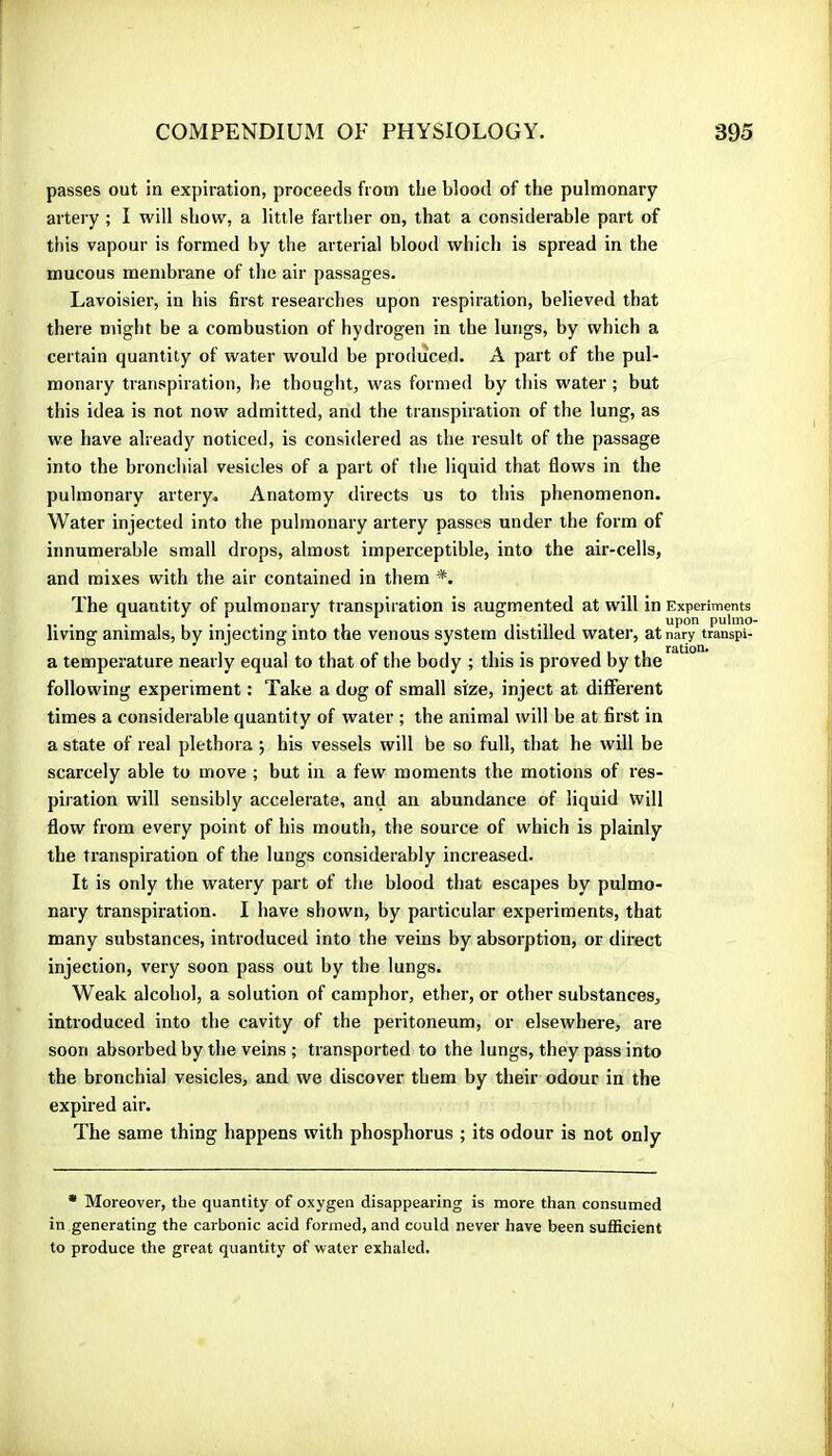 passes out in expiration, proceeds from the blood of the pulmonary artery ; I will show, a little fartlier on, that a considerable part of this vapour is formed by the arterial blood which is spread in the mucous membrane of the air passages. Lavoisier, in his first researches upon respiration, believed that there might be a combustion of hydrogen in the lungs, by which a certain quantity of water would be produced. A part of the pul- monary transpiration, he thought, was formed by this water ; but this idea is not now admitted, and the transpiration of the lung, as we have already noticed, is considered as the result of the passage into the bronchial vesicles of a part of the liquid that flows in the pulmonary artery. Anatomy directs us to this phenomenon. Water injected into the pulmonary artery passes under the form of innumerable small drops, almost imperceptible, into the air-cells, and mixes with the air contained in them *. The quantity of pulmonary transpiration is augmented at will in Experiments 1- -11 , pulmo- living animals, by injecting into the venous system distilled water, at nary transpi- a temperature nearly equal to that of the body ; this is proved by the following experiment : Take a dog of small size, inject at different times a considerable quantity of water ; the animal will be at first in a state of real plethora j his vessels will be so full, that he will be scarcely able to move ; but in a few moments the motions of res- piration will sensibly accelerate, and an abundance of liquid will flow from every point of his mouth, the source of which is plainly the transpiration of the lungs considerably increased. It is only the watery part of the blood that escapes by pulmo- nary transpiration. I have shown, by particular experiments, that many substances, introduced into the veins by absorption, or direct injection, very soon pass out by tbe lungs. Weak alcohol, a solution of camphor, ether, or other substances, introduced into the cavity of the peritoneum, or elsewhere, are soon absorbed by the veins ; transported to the lungs, they pass into the bronchial vesicles, and we discover them by their odour in the expired air. The same thing happens with phosphorus ; its odour is not only • Moreover, the quantity of oxygen disappearing is more than consumed in generating the carbonic acid formed, and could never have been suiBcient to produce the great quantity of water exhaled.