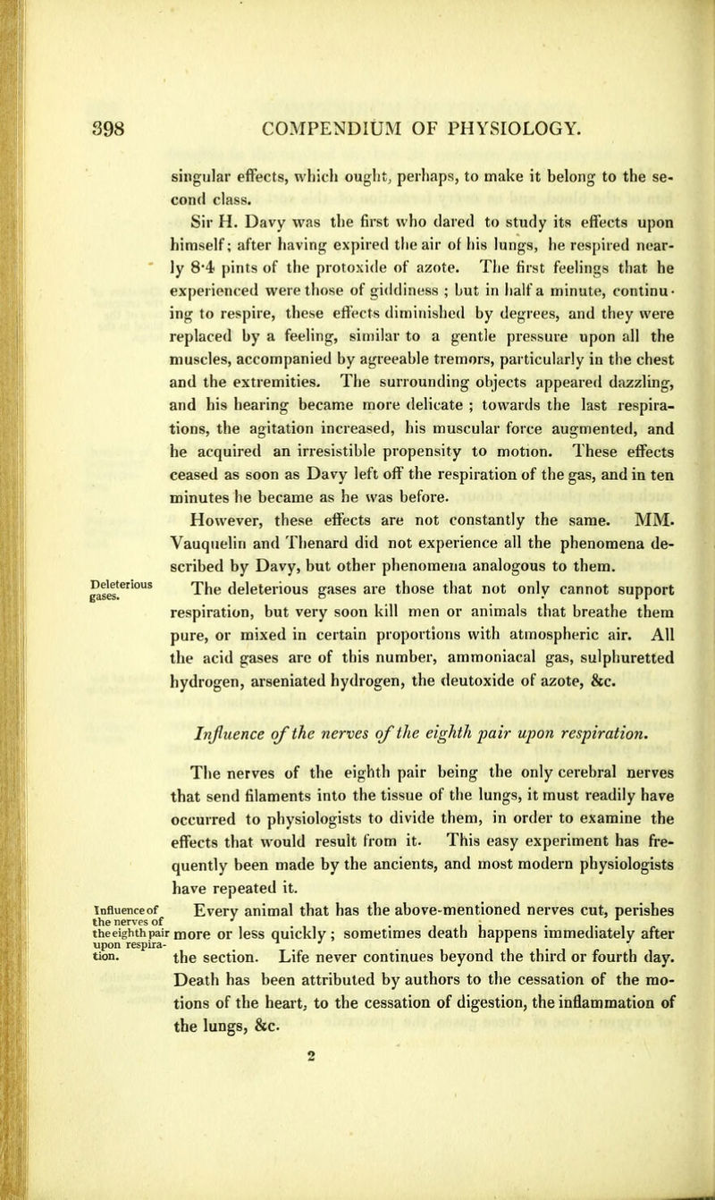 Deleterious gases. singular effects, which ought, perhaps, to make it belong to the se- cond class. Sir H. Davy was the first who dared to study its effects upon himself ; after having expired the air of his lungs, he respired near- ly 8‘4 pints of the protoxide of azote. The first feelings that he experienced were those of giddiness ; hut in half a minute, continu- ing to respire, these effects diminished by degrees, and they were replaced by a feeling, similar to a gentle pressure upon all the muscles, accompanied by agreeable tremors, particularly in the chest and the extremities. The surrounding objects appeared dazzling, and his hearing became more delicate ; towards the last respira- tions, the agitation increased, his muscular force augmented, and he acquired an irresistible propensity to motion. These effects ceased as soon as Davy left off the respiration of the gas, and in ten minutes he became as he was before. However, these effects are not constantly the same. MM. Vauquelin and Thenard did not experience all the phenomena de- scribed by Davy, but other phenomena analogous to them. The deleterious gases are those that not only cannot support respiration, but very soon kill men or animals that breathe them pure, or mixed in certain proportions with atmospheric air. All the acid gases are of this number, ammoniacal gas, sulphuretted hydrogen, arseniated hydrogen, the deutoxide of azote, &c. Influence of the nerves of the eighth pair upon respiration. The nerves of the eighth pair being the only cerebral nerves that send filaments into the tissue of the lungs, it must readily have occurred to physiologists to divide them, in order to examine the effects that would result from it. This easy experiment has fre- quently been made by the ancients, and most modern physiologists have repeated it. înflueticeof Every animal that has the above-mentioned nerves cut, perishes the nerves of •' . , i i ■ i e theeighthpair tnore 01' less quickly ; sometimes death happens immediately after upon respira- _ ^ . i i i • i tion. the section. Life never continues beyond the third or fourth day. Death has been attributed by authors to the cessation of the mo- tions of the heart, to the cessation of digestion, the inflammation of the lungs, &c. 2