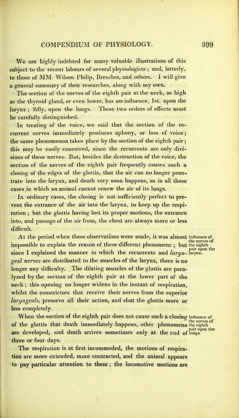 We are highly indebted for many valuable illustrations of this subject to the recent labours of several physiologists ; and, latterly, to those of MM. Wilson Philip, Breschet, and others, i will give a general summary of their researches, along with my own. The section of the nerves of the eighth pair at the neck, as high as the thyroid gland, or even lower, has am influence, 1st, upon the larynx ; 2dly, upon the lungs. These two orders of effects must be carefully distinguished. In treating of the voice, we said that the section of the re- current nerves immediately produces aphony, or loss of voice ; the same phenomenon takes place by the section of the eighth pair ; this may be easily conceived, since the recurrents are only divi- sions of these nerves. But, besides the destruction of the voice, the section of the nerves of the eighth pair frequently causes such a closing of the edges of the glottis, that the air can no longer pene- trate into the larynx, and death very soon happens, as in all those cases in which an animal cannot renew the air of its lungs. In ordinary cases, the closing is not sufficiently perfect to pre- vent the entrance of the air into the larynx, to keep up the respi- ration ; but the glottis having lost its proper motions, the entrance into, and passage of the air from, the chest are always more or less difficult. At the period when these observations were made, it was almost influence of impossible to explain the reason of these different phenomena ; but the eighth since I explained the manner in which the recurrents and laryn- &rynx^° geal nerves are distributed to the muscles of the larynx, there is no longer any difficulty. The dilating muscles of the glottis are para- lyzed by the section of the eighth pair at the lower part of the neck ; this opening no longer widens in the instant of respiration, whilst the constrictors that receive their nerves from the superior laryngeals, preserve all their action, and shut the glottis more or less completely. When the section of the eighth pair does not cause such a closing influence of of the glottis that death immediately happens, other phenomena the eighth are developed, and death arrives sometimes only at the end of rung&^°** * three or four days. The respiration is at first incommoded, the motions of respira- tion are more extended, more contracted, and the animal appears to pay particular attention to them ; the locomotive motions are