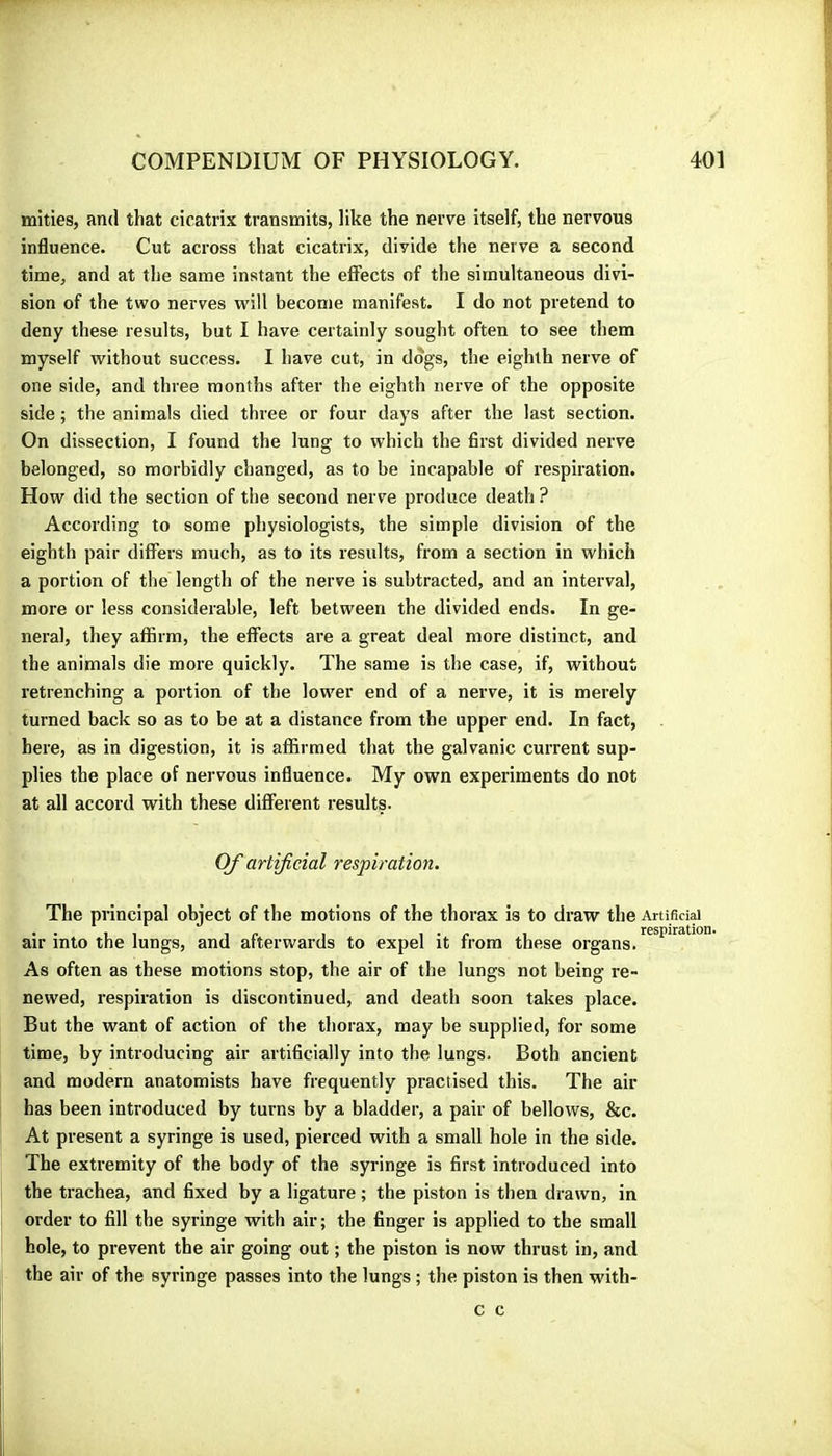 inities, and that cicatrix transmits, like the nerve itself, the nervous influence. Cut across that cicatrix, divide the nerve a second time, and at the same instant the effects of the simultaneous divi- sion of the two nerves will become manifest. I do not pretend to deny these results, but I have certainly sought often to see them myself without success. I have cut, in dogs, the eighth nerve of one side, and three months after the eighth nerve of the opposite side ; the animals died three or four days after the last section. On dissection, I found the lung to which the first divided nerve belonged, so morbidly changed, as to be incapable of respiration. How did the section of the second nerve produce death ? According to some physiologists, the simple division of the eighth pair differs much, as to its results, from a section in which a portion of the length of the nerve is subtracted, and an interval, more or less considerable, left between the divided ends. In ge- neral, they affirm, the effects are a great deal more distinct, and the animals die moi'e quickly. The same is the case, if, without retrenching a portion of the lower end of a nerve, it is merely turned back so as to be at a distance from the upper end. In fact, here, as in digestion, it is affirmed that the galvanic current sup- plies the place of nervous influence. My own experiments do not at all accord with these different results. Of artificial respiration. The principal object of the motions of the thorax is to draw the Artificial air into the lungs, and afterwards to expel it from these organs. As often as these motions stop, the air of the lungs not being re- newed, respiration is discontinued, and death soon takes place. But the want of action of the thorax, may be supplied, for some time, by introducing air artificially into the lungs. Both ancient and modern anatomists have frequently practised this. The air has been introduced by turns by a bladder, a pair of bellows, &c. At present a syringe is used, pierced with a small hole in the side. The extremity of the body of the syringe is first introduced into the trachea, and fixed by a ligature ; the piston is then drawn, in order to fill the syringe with air; the finger is applied to the small hole, to prevent the air going out ; the piston is now thrust in, and the air of the syringe passes into the lungs ; the piston is then with- c c