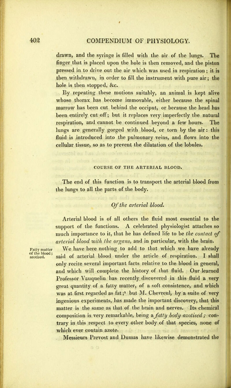 drawn, and the syringe is filled with the air of the lungs. The finger that is placed upon the hole is then removed, and the piston pressed in to drive out the air which was used in respiration; it is then withdrawn, in order to fill the instrument with pure air; the hole is then stopped, &c. By repeating these motions suitably, an animal is kept alive w'hose thorax has become immovable, either because the spinal marrow has been cut behind the occiput, or because the head has been entirely cut off ; but it replaces very imperfectly the natural respiration, and cannot be continued beyond a few hours. The lungs are generally gorged with blood, or torn by the air : this fluid is introduced into the pulmonary veins, and flows into the cellular tissue, so as to prevent the dilatation of the lobules. COURSE OF THE ARTERIAL BLOOD. The end of this function is to transport the arterial blood from the lungs to all the parts of the body. Of the arterial blood. Arterial blood is of all others the fluid most essential to the support of the functions. A celebrated physiologist attaches so much importance to it, that he has defined life to be the contact of arterial blood mth the organs, and in particular, with the brain. Fatty matter We have here nothing to add to that which we have already MotSed*.°°^’ said of arterial blood under the article of respiration. I shall only recite several important facts relative to the blood in general, and which will complete the history of that fluid. Our learned Professor Vauquelin has recently discovered in this fluid a very great quantity of a fatty matter, of a soft consistence, and which was at first regarded as fat f but M. Chevreul, by a suite of very ingenious experiments, has made the important discovery, that this matter is the same as that of the brain and nerves. Its chemical composition is very remarkable, being a fatty body azotised ; con- trary in this respect to every other body of that species, none of which ever contain azote. Messieurs Prévost and Dumas have likewise demonstrated the