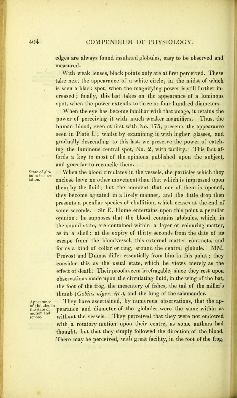 State of glo- bules in circu lation. Appearance of globules Î: the state of motion and repose. edges are always found insulated globules, easy to be observed and measured. With weak lenses, black points only are at first perceived. These take next the appearance of a white circle, in the midst of which is seen a black spot, when the magnifying power is still further in- creased ; finally, this last takes on the appearance of a luminous spot, when the power extends to three or four hundred diameters. When the eye has become familiar with that image, it retains the power of perceiving it with much weaker magnifiers. Thus, the human blood, seen at first with No. 175, presents the appearance seen in Plate I. ; whilst by examining it with higher glasses, and gradually descending to this last, we preserve the power of catch- ing the luminous central spot, No. 2, with facility. This fact af- fords a key to most of the opinions published upon the subject, and goes far to reconcile them. When the blood circulates in the vessels, the particles which they enclose have no other movement than that which is impressed upon them, by the fluid; but the moment that one of them is opened, they become agitated in a lively manner, and the little drop then presents a peculiar species of ebullition, which ceases at the end of some seconds. Sir E. Flome entertains upon this point a peculiar opinion : he supposes that the blood contains globules, which, in the sound state, are contained within a layer of colouring matter, as in a shell : at the expiry of thirty seconds from the date of its escape from the bloodvessel, this external matter contracts, and forms a kind of collar or ring, around the central globule. MM. Prévost and Dumas differ essentially from him in this point ; they consider this as the usual state, which he views merely as the effect of death. Their proofs seem irrefragable, since they rest upon observations made upon the circulating fluid, in the wing of the bat, the foot of the frog, the mesentery of fishes, the tail of the miller’s thumb [Gobiits niger, SfC-), and the lung of the salamander. They have ascertained, by numerous observations, that the ap- pearance and diameter of the globules were the same within as without the vessels. They perceived that they were not endowed with^' a rotatory motion upon their centre, as some authors had thought, but that they simply followed the direction of the blood. There may be perceived, with great facility, in the foot of the frog,