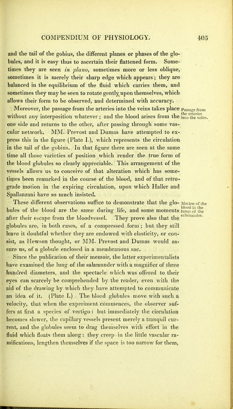 and the tail of the gobius, the diflerent planes or phases of the glo- bules, and it is easy thus to ascertain their flattened form. Some- times they are seen in piano, sometimes more or less oblique, sometimes it is merely their sharp edge which appears ; they are balanced in the equilibrium of the fluid which carries them, and sometimes they may be seen to rotate gentl^upon themselves, which allows their form to be observed, and determined with accuracy. Moreover, the passage from the arteries into the veins takes place passage from without any interposition whatever ; and the blood arises from the imoThe dns. one side and returns to the other, after passing through some vas- cular network. MM. Prévost and Dumas have attempted to ex- press this in the figure (Plate I.), which represents the circulation in the tail of the gobius. In that figure there are seen at the same time all those varieties of position which render the true form of the blood globules so clearly appreciable. This arrangement of the vessels allows us to conceive of that alteration which has some- times been remarked in the course of the blood, and of that retro- grade motion in the expiring circulation, upon which Haller and Spallanzani have so much insisted. These different observations suffice to demonstrate that the glo- Motion of the bules of the blood are the same during life, and some moments lungs of the after their escape from the bloodvessel. They prove also that the globules are, in both cases, of a compressed form ; but they still leave it doubtful whether they are endowed with elasticity, or con- sist, as Hewson thought, or MM. Prévost and Dumas would as- sure us, of a globule enclosed in a membranous sac. Since the publication of their memoir, the latter experimentalists have examined the lung of the salamander with a magnifier of three hundred diameters, and the spectacle which was offered to their eyes can scarcely be comprehended by the reader, even with the aid of the draw'ing by which they have attempted to communicate an idea of it. (Plate I.) The blood globules move with such a velocity, that when the experiment commences, the observer suf- fers at first a species of vertigo : but immediately the circulation becomes slower, the capillary vessels present merely a tranquil cur- rent, and the globules seem to drag themselves with effort in the fluid which floats them along : they creep in the little vascular ra- mifications, lengthen themselves if the space is too narrow for them.