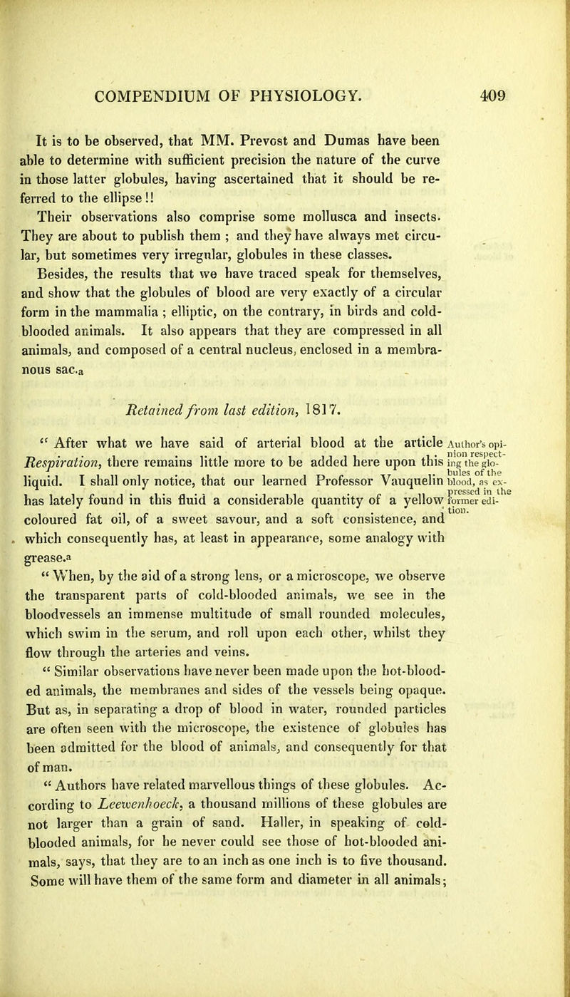 It is to be observed, that MM. Prévost atid Dumas have been able to determine wdth suflBcient precision the rature of the curve in those latter globules, having ascertained that it should be re- ferred to the ellipse ! ! Their observations also comprise some mollusca and insects. They are about to publish them ; and they have always met circu- lar, but sometimes very irregular, globules in these classes. Besides, the results that we have traced speak for themselves, and show that the globules of blood are very exactly of a circular form in the mammalia ; elliptic, on the contrary, in birds and cold- blooded animals. It also appears that they are compressed in all animals, and composed of a central nucleus, enclosed in a membra- nous sac.a Retained from last edition, 1817. After what we have said of arterial blood at the article Author’s opi- Respiration, there remains little more to be added here upon this rngthe giol^ liquid. I shall only notice, that our learned Professor Vauquelin wood, as ex- has lately found in this fluid a considerable quantity of a yellow Formra edi- ^ coloured fat oil, of a sweet savour, and a soft consistence, and which consequently has, at least in appearance, some analogy with grease.a “ When, by the aid of a strong lens, or a microscope, we observe the transparent parts of cold-blooded animals, we see in the bloodvessels an immense multitude of small rounded molecules, which swim in the serum, and roll upon each other, whilst they flow through the arteries and veins. “ Similar observations have never been made upon the hot-blood- ed animals, the membranes and sides of the vessels being opaque. But as, in separating a drop of blood in water, rounded particles are often seen with the microscope, the existence of globules has been admitted for the blood of animals, and consequently for that of man. “ Authors have related marvellous things of these globules. Ac- cording to Leeiuenhoeck, a thousand millions of these globules are not larger than a grain of sand. Haller, in speaking of cold- blooded animals, for he never could see those of hot-blooded ani- mals, says, that they are to an inch as one inch is to five thousand. Some will have them of the same form and diameter in all animals;