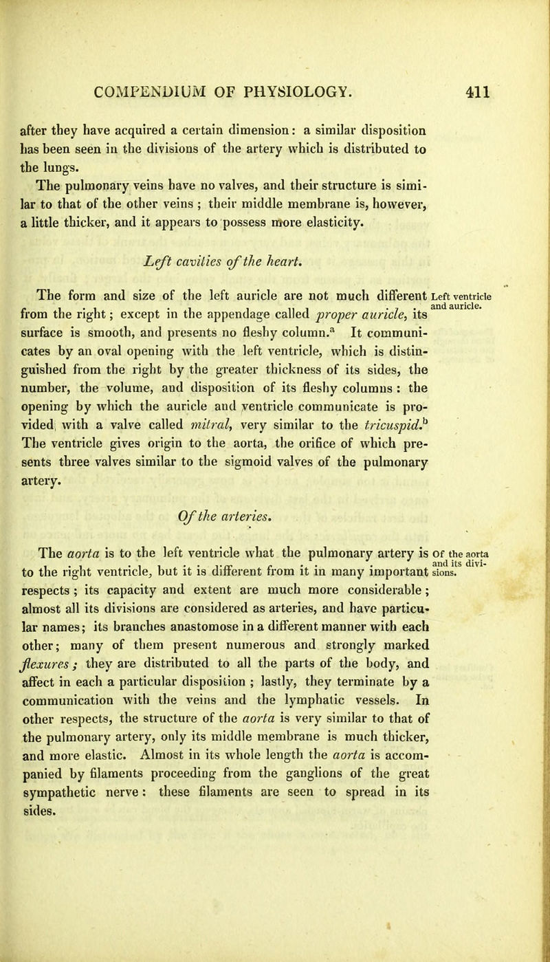 after they have acquired a certain dimension : a similar disposition has been seen in the divisions of the artery which is distributed to the lungs. The pulmonary veins have no valves, and their structure is simi- lar to that of the other veins ; their middle membrane is, however, a little thicker, and it appears to possess nrore elasticity. Left cavities of the heart. The form and size of the left auricle are not much different Left ventricle from the right ; except in the appendage called proper auricle, its surface is smooth, and presents no fleshy column.® It communi- cates by an oval opening with the left ventricle, which is distin- guished from the right by the greater thickness of its sides, the number, the volume, and disposition of its fleshy columns : the opening by which the auricle and ventricle communicate is pro- vided, with a valve called mitral, very similar to the tricuspid^ The ventricle gives origin to the aorta, the orifice of which pre- sents three valves similar to the sigmoid valves of the pulmonary artery. Of the arteries. The aorta is to the left ventricle what the pulmonary artery is of the aorta to the right ventricle, but it is different from it in many important sions. respects ; its capacity and extent are much more considerable ; almost all its divisions are considered as arteries, and have particu- lar names; its branches anastomose in a different manner with each other; many of them present numerous and strongly marked fexures ; they are distributed to all the parts of the body, and affect in each a particular disposition ; lastly, they terminate by a communication with the veins and the lymphatic vessels. In other respects, the structure of the aorta is very similar to that of the pulmonary artery, only its middle membrane is much thicker, and more elastic. Almost in its whole length the aorta is accom- panied by filaments proceeding from the ganglions of the great sympathetic nerve : these filaments are seen to spread in its sides.