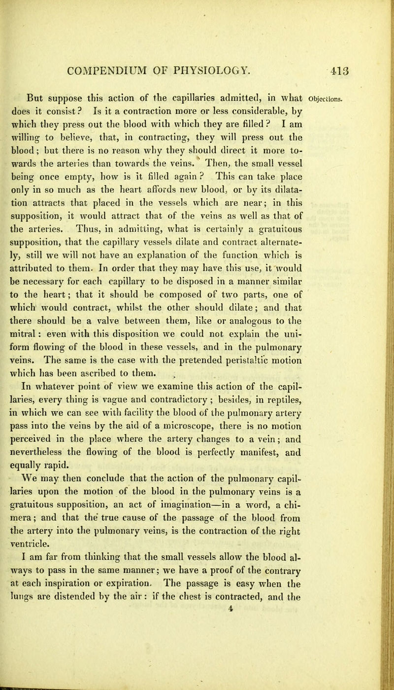 But suppose this action of the capillaries admitted, in what objections, does it consist ? Is it a contraction more or less considerable, by which they press out the blood with which they are filled ? I am willing to believe, that, in contracting, they null press out the blood ; but there is no reason why they should direct it more to- wards the arteries than towards the veins. Then, the small vessel being once empty, how is it filled again ? This can take place only in so much as the heart affords new blood, or by its dilata- tion attracts that placed in the vessels which are near; in this supposition, it would attract that of the veins as well as that of the arteries. Thus, in admitting, what is certainly a gratuitous supposition, that the capillary vessels dilate and contract alternate- ly, still we will not have an explanation of the function which is attributed to them. In order that they may have this use, it would be necessary for each capillary to be disposed in a manner similar to the heart ; that it should be composed of two parts, one of which would contract, whilst the other should dilate ; and that there should be a valve between them, like or analogous to the mitral : even with this disposition we could not explain the uni- form flowing of the blood in these vessels, and in the pulmonary veins. The same is the case with the pretended peristaltic motion which has been ascribed to them. In whatever point of view we examine this action of the capil- laries, every thing is vague and contradictory ; besides, in reptiles, in which we can see with facility the blood of the pulmonary artery pass into the veins by the aid of a microscope, there is no motion perceived in the place where the artery changes to a vein ; and nevertheless the flowing of the blood is perfectly manifest, and equally rapid. We may then conclude that the action of the pulmonary capil- laries upon the motion of the blood in the pulmonary veins is a gratuitous supposition, an act of imagination—in a word, a chi- mera ; and that the' true cause of the passage of the blood from the artery into the pulmonary veins, is the contraction of the right ventricle. I am far from thinking that the small vessels allow the blood al- ways to pass in the same manner ; we have a proof of the contrary at each inspiration or expiration. The passage is easy when the lungs are distended by the air : if the chest is contracted, and the 4