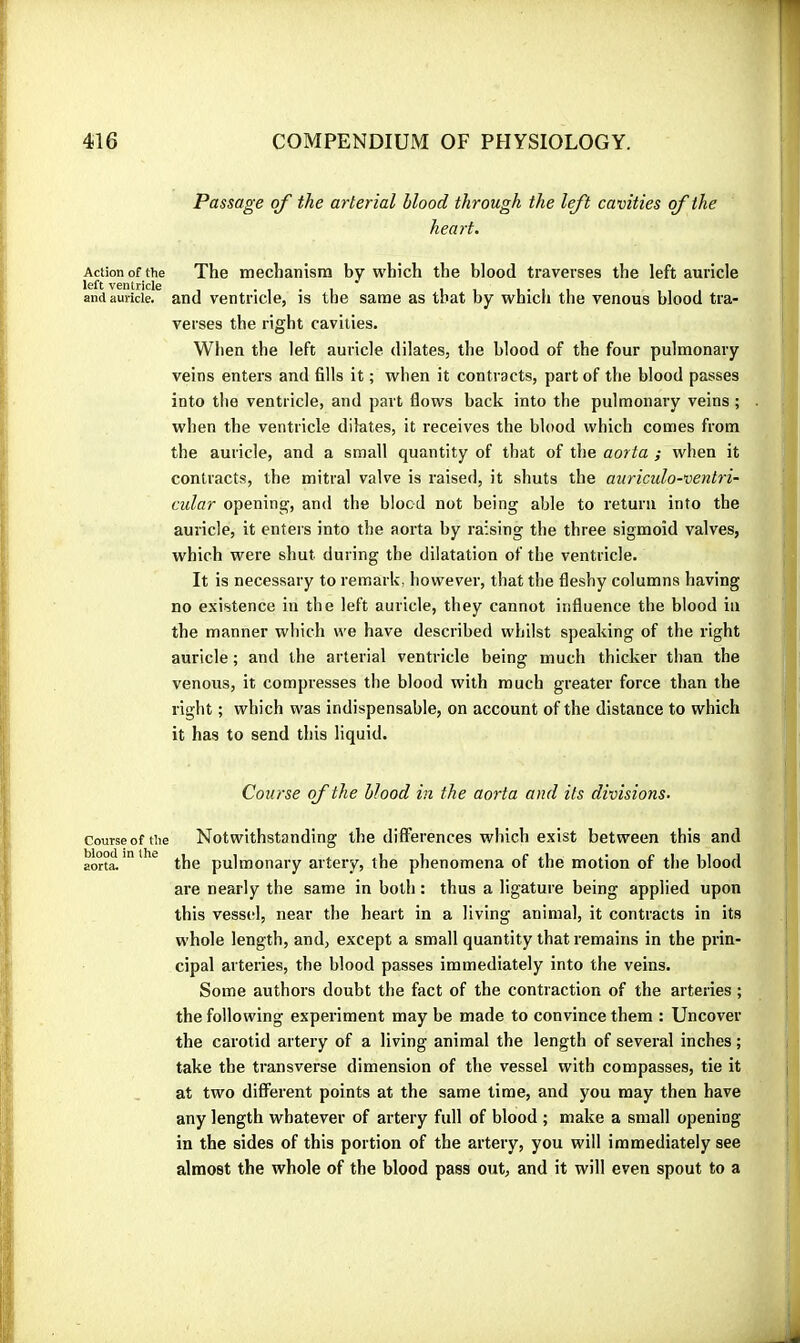 Passage of the arterial blood through the left cavities of the heart. Action of the The mechanism by which the blood traverses the left auricle left V6ntricl6 * and auricle, and ventricle, is the same as that by which the venous blood tra- verses the right cavities. When the left auricle dilates, the blood of the four pulmonary veins enters and fills it ; when it contracts, part of the blood passes into the ventricle, and part flows back into the pulmonary veins ; when the ventricle dilates, it receives the blood which comes from the auricle, and a small quantity of that of the aorta ; when it contracts, the mitral valve is raised, it shuts the auriculo-ventri- cidar opening, and the blood not being able to return into the auricle, it enters into the aorta by raising the three sigmoid valves, which were shut during the dilatation of the ventricle. It is necessary to remark, however, that the fleshy columns having no existence in the left auricle, they cannot influence the blood in the manner which we have described whilst speaking of the right auricle ; and the arterial ventricle being much thicker than the venous, it compresses the blood with much greater force than the right ; which was indispensable, on account of the distance to which it has to send this liquid. Course of the blood in the aorta and its divisions. courseofOie Notwithstanding the differences which exist between this and the pulmonary artery, the phenomena of the motion of the blood are nearly the same in both : thus a ligature being applied upon this vessel, near the heart in a living animal, it contracts in its whole length, and, except a small quantity that remains in the prin- cipal arteries, the blood passes immediately into the veins. Some authors doubt the fact of the contraction of the arteries ; the following experiment may be made to convince them : Uncover the carotid artery of a living animal the length of several inches ; take the transverse dimension of the vessel with compasses, tie it at two different points at the same time, and you may then have any length whatever of artery full of blood ; make a small opening in the sides of this portion of the artery, you will immediately see almost the whole of the blood pass out, and it will even spout to a