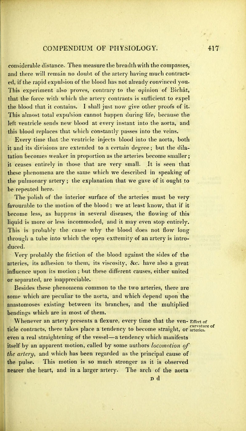 considerable distance. Then measure the breadth with the compasses, and there will remain no doubt of the artery having much contract* ed, if the rapid expulsion of the blood has not already convinced you. This experiment also proves, contrary to the opinion of Bichat, that the force with which the artery contrac4s is sufficient to expel the blood that it contains. I shall just now give otlier proofs of it. This almost total expulsion cannot happen during life, because the left ventricle sends new blood at every instant into the aorta, and this blood replaces that which constantly passes into the veins. Every time that the ventricle injects blood into the aorta, both it and its divisions are extended to a certain degree ; but the dila- tation becomes weaker in proportion as the arteries become smaller; it ceases entirely in those that are very small. It is seen that these phenomena are the same which we described in speaking of the pulmonary artery ; the explanation that we gave of it ought to be repeated here. The polish of the interior surface of the arteries must be very favourable to the motion of the blood : we at least know, that if it become less, as happens in several diseases, the flowing of this liquid is more or less incommoded, and it may even stop entirely. This is probably the cause why the blood does not flow long through a tube into which tlie open extfemity of an artery is intro- duced. Very probably the friction of the blood against the sides of the arteries, its adhesion to them, its viscosity, &c. have also a great influence upon its motion ; but these different causes, either united or separated, are inappreciable. Besides these phenomena common to the two arteries, there are some wliich are peculiar to the aorta, and which depend upon the anastomoses existing between its branches, and the multiplied bendings which are in most of them. Whenever an artery presents a flexure, every time that the ven- Effector tide contracts, there takes place a tendency to become straight, or artei^ies.” even a real straightening of the vessel—a tendency whidi manifests itself by an apparent motion, called by some autliors locomotion of the artery^ and which has been regarded as the principal cause of the pulse. This motion is so much stronger as it is observed nearer the heart, and in a larger artery. I'he arch of the aorta D d