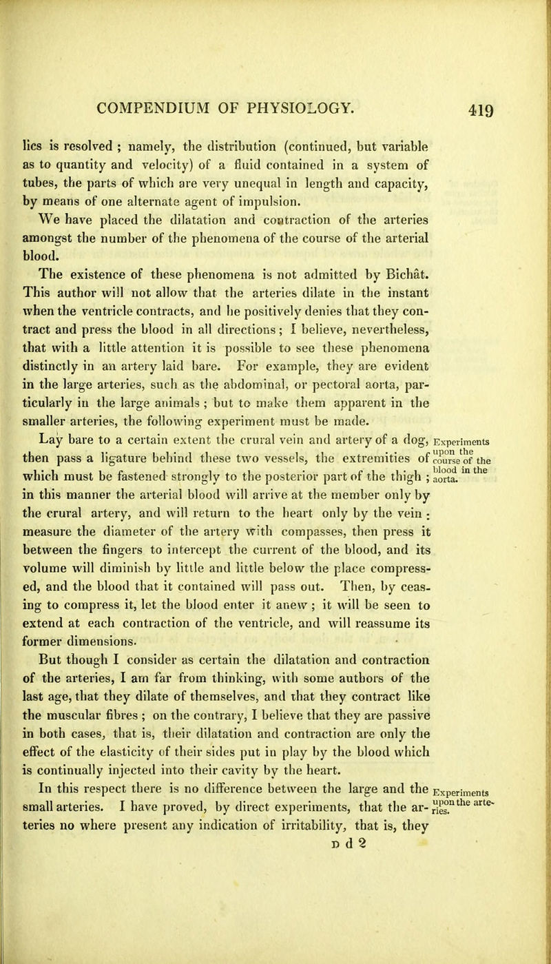 lies is resolved ; namely? the distribution (continued, but variable as to quantity and velocity) of a fluid contained in a system of tubes, the parts of which are very unequal in length and capacity, by means of one alternate agent of impulsion. We have placed the dilatation and contraction of the ai'teries amongst the number of the phenomena of the course of the arterial blood. The existence of these phenomena is not admitted by Bichat. This author will not allow that the arteries dilate in the instant when the ventricle contracts, and he positively denies that they con- tract and press the blood in all directions ; I believe, nevertheless, that with a little attention it is possible to see these phenomena distinctly in an artery laid bare. For example, they are evident in the large arteries, such as the abdominal, or pectoral aorta, par- ticularly in the large animals ; but to make them apparent in the smaller arteries, the following experiment must be made. Lay bare to a certain extent the crural vein and artery of a dog. Experiments then passa ligature behind these two vessels, the extremities of couSe^of the which must be fastened strongly to the posterior part of the thigh ; aorta. in this manner the arterial blood will arrive at the member only by the crural artery, and will return to the heart only by the vein : measure the diameter of the artery with compasses, then press it between the fingers to intercept the current of the blood, and its volume will diminish by little and little below the place compress- ed, and the blood that it contained will pass out. Then, by ceas- ing to compress it, let the blood enter it anew ; it will be seen to extend at each contraction of the ventricle, and will reassume its former dimensions. But though I consider as certain the dilatation and contraction of the arteries, I am far from thinking, with some authors of the last age, that they dilate of themselves, and that they contract like the muscular fibres ; on the contrary, I believe that they are passive in both cases, that is, their dilatation and contraction are only the effect of the elasticity of their sides put in play by the blood which is continually injected into their cavity by the heart. In this respect there is no difference between the large and the Experiments small arteries. I have proved, by direct experiments, that the teries no where present any indication of irritability, that is, they n d 2