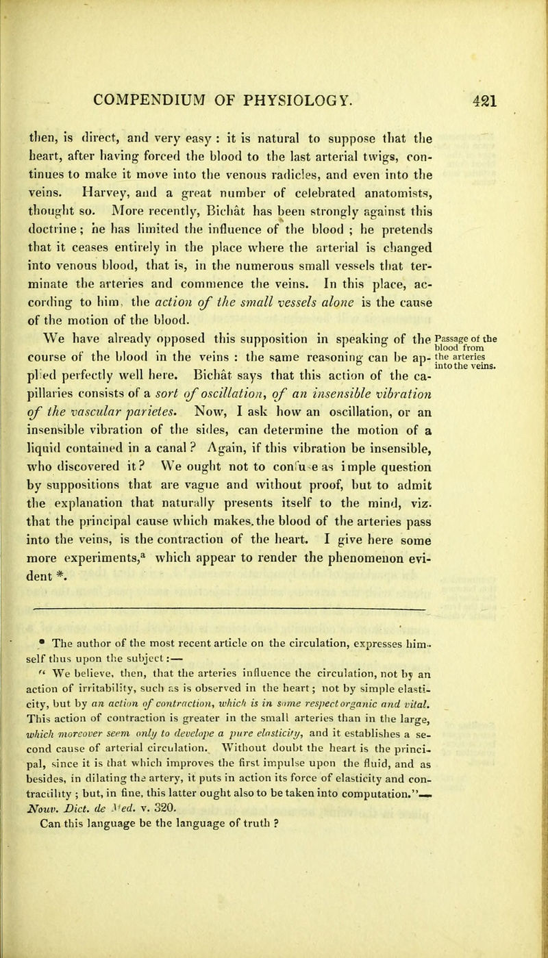 tlien, is direct, and very easy : it is natural to suppose that tlie heart, after having forced the blood to the last arterial twigs, con- tinues to make it move into the venous radicles, and even into the veins. Harvey, and a great number of celebrated anatomists, thought so. More recently, Bichat has been strongly against this doctrine ; he has limited the influence of the blood ; he pretends that it ceases entirely in the place where the arteiial is dianged into venous blood, that is, in the numerous small vessels that ter- minate the arteries and commence the veins. In this place, ac- cording to him, the action of the small vessels alone is the cause of the motion of the blood. We have already opposed this supposition in speaking of the course of the blood in the veins : the same reasoning can be ap- plied perfectly well here. Bichat says that this action of the ca- pillaries consists of a sort of oscillation, of an insensible vibration of the vascular parietes. Now, I ask how an oscillation, or an insensible vibration of the sides, can determine the motion of a liquid contained in a canal ? Again, if this vibration be insensible, who discovered it? We ought not to confu e as impie question by suppositions that are vague and without proof, but to admit the explanation that naturally presents itself to the mind, viz. that the principal cause which makes, the blood of the arteries pass into the veins, is the contraction of the heart. I give here some more experiments,® which appear to render the phenomenon evi- dent *. • The author of the most recent article on the circulation, expresses him- self thus upon the subject:— We believe, tlien, that the arteries influence the circulation, not by an action of irritability, such as is observed in the heart ; not by simple elasti- city, but by an action of contraction, which is in some respect organic and vital. This action of contraction is greater in the small arteries than in the large, which moreover seem only to develope a pure elnsticvy, and it establishes a se- cond cause of arterial circulation. Without doubt the heart is the princi- pal, since it is that which improves the first impulse upon the fluid, and as besides, in dilating the artery, it puts in action its force of elasticity and con- tractility ; but, in fine, this latter ought also to be taken into computation.”—. Nouv. Diet, de ^^ed. v. 320. Can this language be the language of truth ? Passage of the blood from the arteries into the veins.