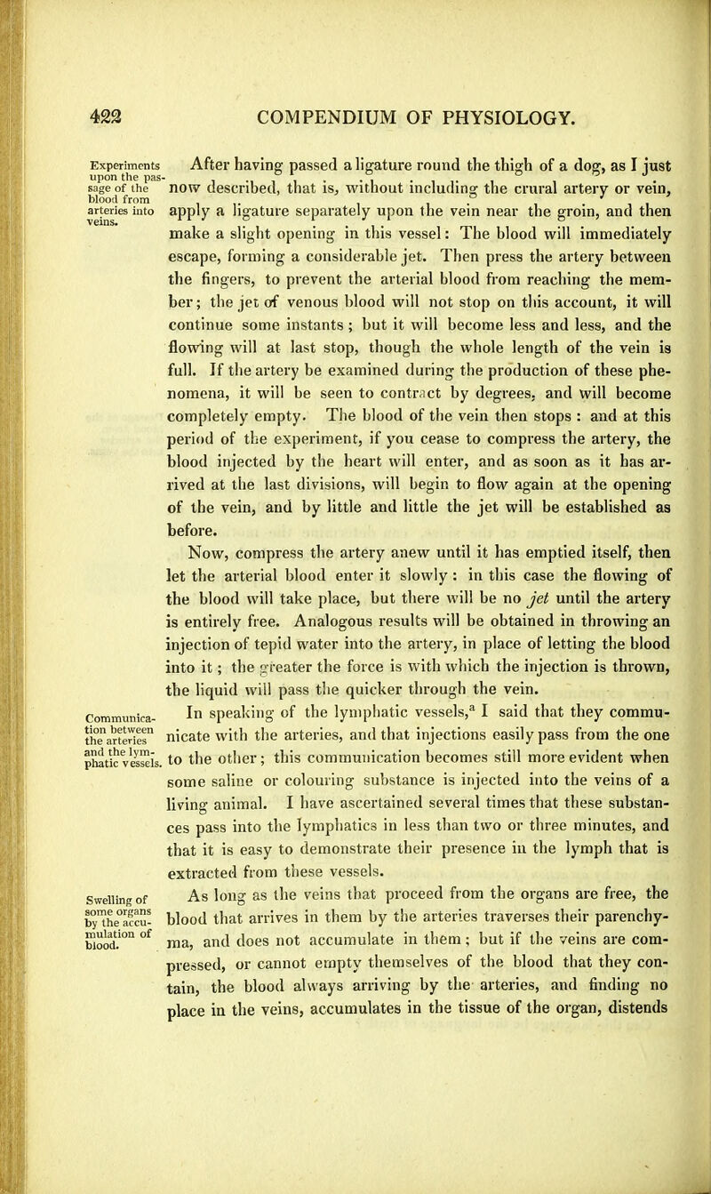 Experiments upon the pas- sage of the blood from arteries into veins. Communica- tion between the arteries and the lym- phatic vessels. Swelling of some organs by the accu- mulation of blood. After having passed a ligature round the thigh of a dog, as I just now described, that is, without including the crural arteiy or vein, apply a ligature separately upon the vein near the groin, and then make a slight opening in this vessel : The blood will immediately escape, forming a considerable jet. Then press the artery between the fingers, to prevent the arterial blood from reaching the mem- ber; the jet of venous blood will not stop on this account, it will continue some instants ; but it will become less and less, and the flowing will at last stop, though the whole length of the vein is full. If the artery be examined during the production of these phe- nomena, it will be seen to contract by degrees, and will become completely empty. The blood of the vein then stops : and at this period of the experiment, if you cease to compress the artery, the blood injected by the heart will enter, and as soon as it has ar- rived at the last divisions, will begin to flow again at the opening of the vein, and by little and little the jet will be established as before. Now, compress the artery anew until it has emptied itself, then let the arterial blood enter it slowly : in this case the flowing of the blood will take place, but there will be no jet until the artery is entirely free. Analogous results will be obtained in throwing an injection of tepid water into the artery, in place of letting the blood into it ; the greater the force is with which the injection is thrown, the liquid will pass the quicker through the vein. In speaking of the lymphatic vessels,® I said that they commu- nicate with the arteries, and that injections easily pass from the one to the other ; this communication becomes still more evident when some saline or colouring substance is injected into the veins of a living animal. I have ascertained several times that these substan- ces pass into the lymphatics in less than two or three minutes, and that it is easy to demonstrate their presence in the lymph that is extracted from these vessels. As long as the veins that proceed from the organs are free, the blood that arrives in them by the arteries traverses their parenchy- ma, and does not accumulate in them ; but if the veins are com- pressed, or cannot empty themselves of the blood that they con- tain, the blood always arriving by the arteries, and finding no place in the veins, accumulates in the tissue of the organ, distends
