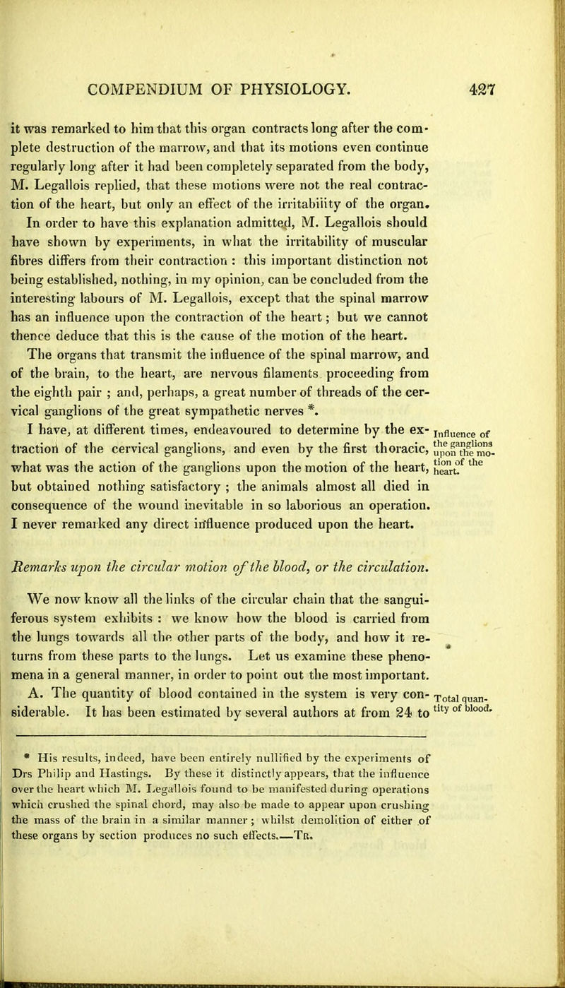 it was remarked to him tl)at this organ contracts long after the com* plete destruction of the marrow, and that its motions even continue regularly long after it had been completely separated from the body, M. Legallois replied, that these motions were not the real contrac- tion of the heart, but only an effect of the irritability of the organ. In order to have this explanation admitte^l, M. Legallois should have shown by experiments, in what the irritability of muscular fibres differs from their contraction : this important distinction not being established, nothing, in my opinion, can be concluded from the interesting labours of M. Legallois, except that the spinal marrow has an influence upon the contraction of the heart ; but we cannot thence deduce that this is the cause of the motion of the heart. The organs that transmit the influence of the spinal marrow, and of the brain, to the heart, are nervous filaments proceeding from the eighth pair ; and, perhaps, a great number of threads of the cer- vical ganglions of the great sympathetic nerves *. I have, at different times, endeavoured to determine by the ex- influence of tractiorl of the cervical ganglions, and even by the first thoracic, u'jfonThem'o- what was the action of the ganglions upon the motion of the heart, hearu^ but obtained nothing satisfactory ; the animals almost all died in consequence of the wound inevitable in so laborious an operation. I never remarked any direct influence produced upon the heart. Remarks upon the circular motion of the blood, or the circulation. We now know all the links of the circular chain that the sangui- ferous system exhibits : we know how the blood is carried from the lungs towards all the other parts of the body, and how it re- turns from these parts to the lungs. Let us examine these pheno- mena in a general manner, in order to point out the most important. A. The quantity of blood contained in the system is very con- Total quan- siderable. It has been estimated by several authors at from 24 to • H is results, indeed, have been entirely nullified by the experiments of Drs Philip and Hastings. By these it distinctly appears, that the influence over the heart which M. I.egallois found to be manifested during operations which crushed the spinal chord, may also be made to appear upon crushing the mass of the brain in a similar manner ; whilst demolition of either of these organs by section produces no such efiTects.—Ta,