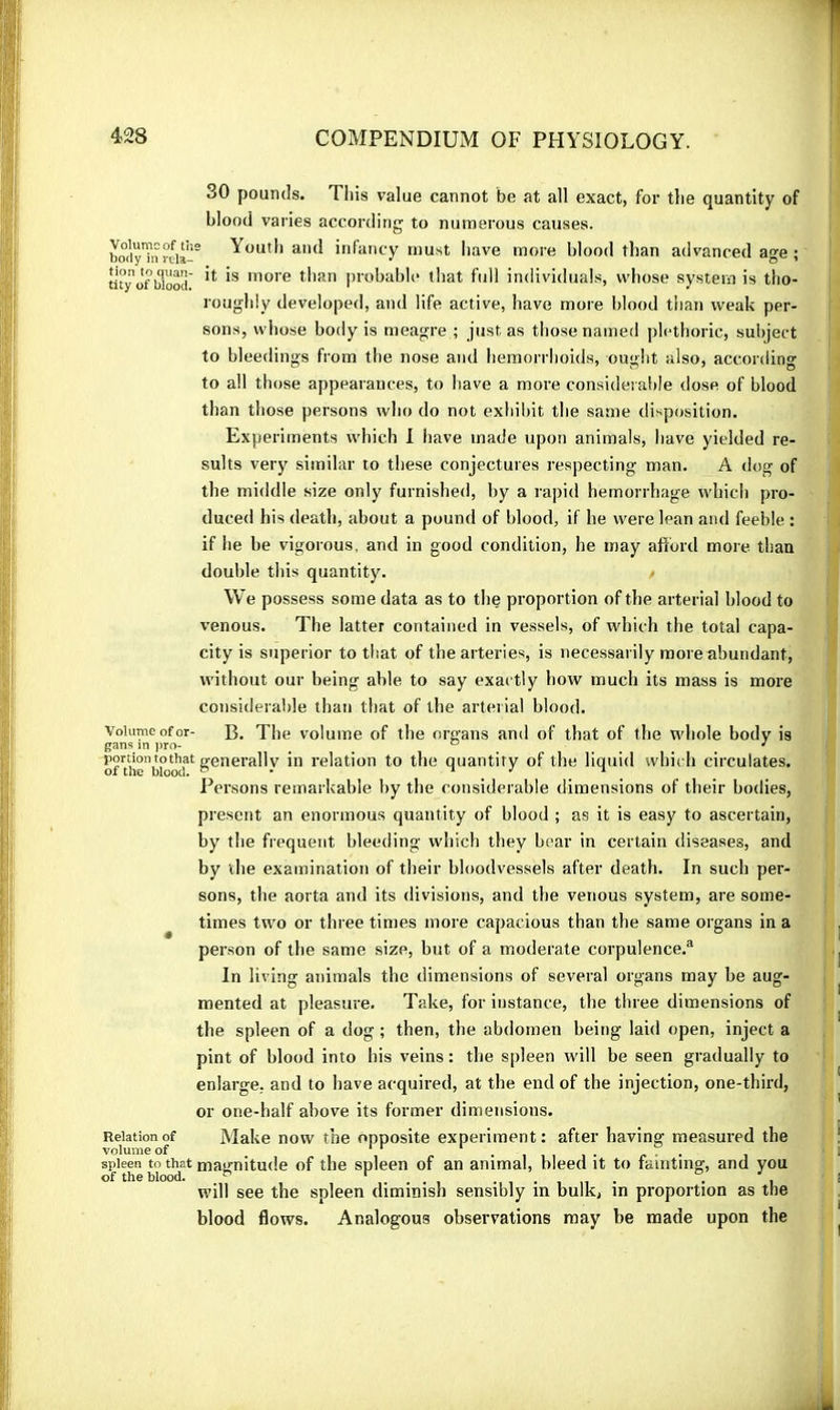 30 pounds. Tliis value cannot be at all exact, for the quantity of blood varies according to numerous causes. bot'yTnrcia-' Youtl) and infancy must Iiave more blood than advanced age ; tuyo'f blood ^lore tlian probable lliat full individual.s, whose system is tho- roughly developed, and life active, have more blood than weak per- sons, whose body is meagre ; just as those named plethoric, suiijert to bleedings from the nose and hemorrhoids, ought also, according to all those appearances, to have a more considerable dose of blood than those persons who do not exhibit the same disposition. Experiments which I liave made upon animals, have yielded re- sults very similar to these conjectures respecting man. A dog of the middle size only furnished, by a rapid hemorrhage which pro- duced his death, about a pound of blood, if he were lean and feeble : if he be vigorous, and in good condition, he may aftbrd more than double this quantity. We possess some data as to the proportion of the arterial blood to venous. The latter contained in vessels, of which the total capa- city is superior to that of the arteries, is necessarily more abundant, without our being able to say exactly how much its mass is more consideral)le than that of the arterial blood. Volume of or- B. The volume of the organs and of that of the whole body is gans in j)ro- ^ ^ ° ^ ... ^ onhe’bioo!?* generally in relation to the quantity of the liquid which circulates. Iversons remarkable by the considerable dimensions of their bodies, present an enormous quantity of blood ; as it is easy to ascertain, by the frequent bleeding which they bear in certain diseases, and by the examination of their bloodvessels after death. In such per- sons, the aorta and its divisions, and the venous system, are some- ^ times two or three times more capacious than the same organs in a person of the same size, but of a moderate corpulence.^ In living animals the dimensions of several organs may be aug- mented at pleasure. Take, for instance, the three dimensions of the spleen of a dog ; then, the abdomen being laid open, inject a pint of blood into his veins : the spleen will be seen gradually to enlarge, and to have acquired, at the end of the injection, one-third, or one-half above its former dimensions. Relation of Make now the opposite experiment: after having measured the volume of ^ ^ • i i i i • t* ■ - spleen to that magnitude of the spleen of an animal, bleed it to fainting, and you of the blood. ^ ...in- • i will see the spleen dimmish sensibly in bulk, in proportion as the blood flows. Analogous observations may be made upon the
