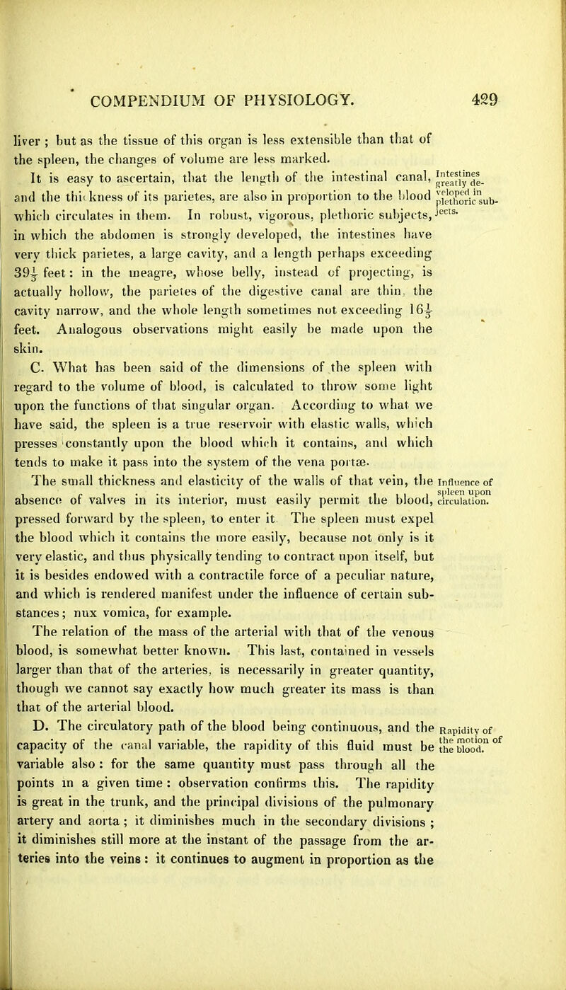 liver ; but as the tissue of this organ is less extensible than that of the spleen, the changes of volume are less marked. It is easy to ascertain, that the length of the intestinal canal, and the thickness of its parietes, are also in proportion to the blood pfètiioric'sub- which circulates in them. In robust, vigorous, plethoric subjects, in which the abdomen is strongly developed, the intestines have very thick parietes, a large cavity, and a length perhaps exceeding 39y feet : in the meagre, whose belly, instead of projecting, is actually hollow, the parietes of tlie digestive canal are thin, the cavity narrow, and the whole length sometimes not exceeding 16^ feet. Analogous observations might easily be made upon the skin. C. What has been said of the dimensions of the spleen with regard to the volume of blood, is calculated to throw some light upon the functions of that singular organ. According to what we have said, the spleen is a true reservoir with elastic walls, which presses constantly upon the blood whicrh it contains, and which tends to make it pass into the system of the vena portæ. The stnall thickness and elasticity of the walls of that vein, the influence of absence of valves in its interior, must easily permit the blood, circulation? pressed forward by the spleen, to enter it The spleen must expel the blood which it contains the more easily, because not only is it very elastic, and thus physically tending to contract upon itself, but it is besides endowed with a contractile force of a peculiar nature, and which is rendered manifest under the influence of certain sub- stances ; nux vomica, for example. The relation of the mass of the arterial with that of the venous blood, is somewhat better known. This last, contained in vessels larger than that of the arteries, is necessarily in greater quantity, though we cannot say exactly how much greater its mass is than that of the arterial blood, D. The circulatory path of the blood being continuous, and the Rapidity of capacity of the canal variable, the rapidity of this fluid must be îhebiood.“ variable also : for the same quantity must pass through all the points in a given time : observation confirms this. The rapidity is great in the trunk, and the principal divisions of the pulmonary artery and aorta ; it diminishes much in the secondary divisions ; it diminishes still more at the instant of the passage from the ar- teries into the veins : it continues to augment in proportion as the