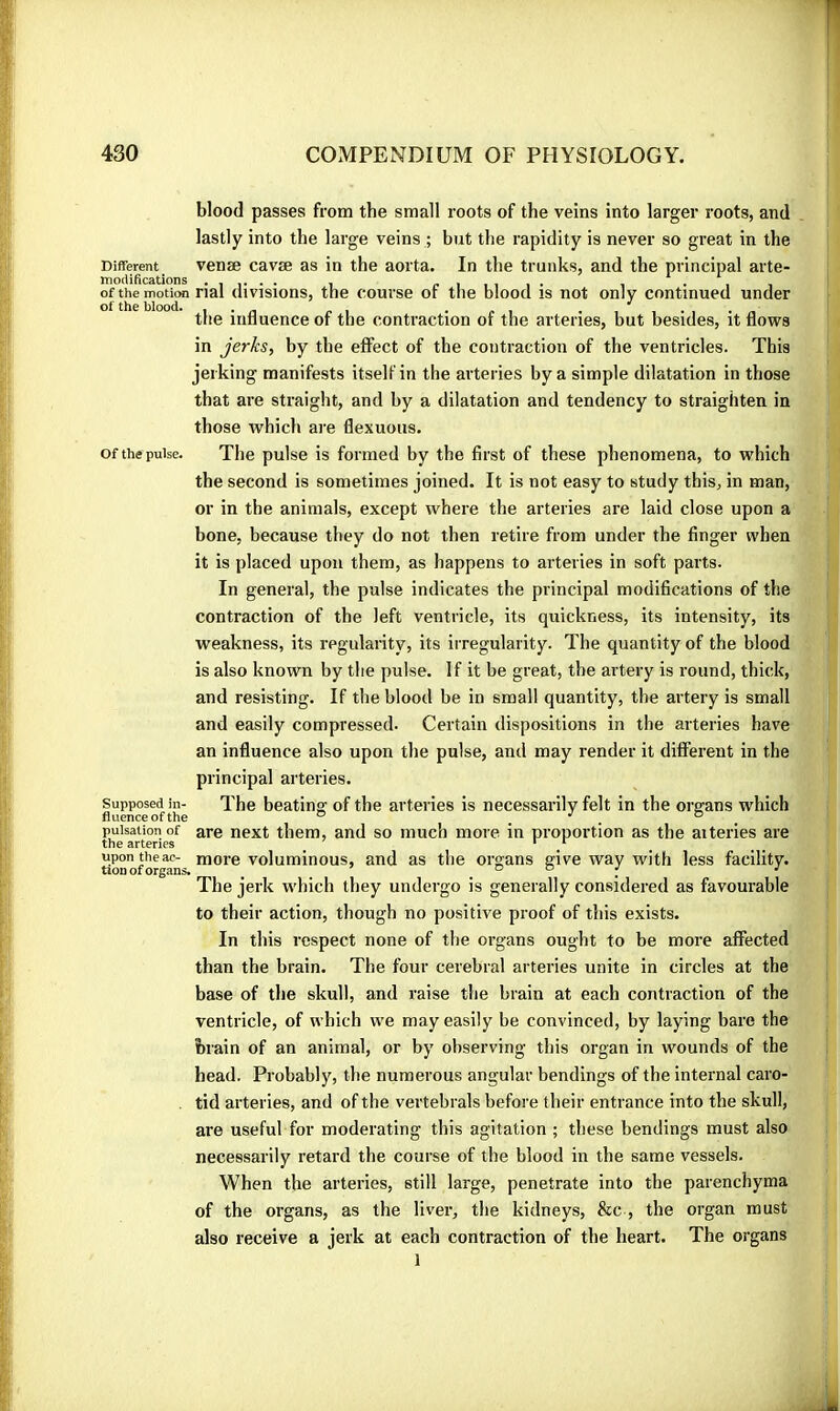 blood passes from the small roots of the veins into larger roots, and lastly into the large veins ; but the rapidity is never so great in the Different venæ cavæ as in the aorta. In the trunks, and the principal arte- the influence of the contraction of the arteries, but besides, it flows in jerks, by the effect of the contraction of the ventricles. This jerking manifests itself in the arteries by a simple dilatation in those that are straight, and by a dilatation and tendency to straighten in those which are flexuous. Of the pulse. The pulse is formed by the first of these phenomena, to which the second is sometimes joined. It is not easy to study this, in man, or in the animals, except where the arteries are laid close upon a bone, because they do not then retire from under the finger when it is placed upon them, as happens to arteries in soft parts. contraction of the left ventricle, its quickness, its intensity, its weakness, its regularity, its irregularity. The quantity of the blood is also known by the pulse. If it be great, the artery is round, thick, and resisting. If the blood be in small quantity, the artery is small and easily compressed. Certain dispositions in the arteries have an influence also upon the pulse, and may render it different in the principal arteries. Supposed in- The beatinff of the arteries is necessarily felt in the organs which fluence of the ® ° _ pulsation of are next them, and so much more in proportion as the aiteries are the arteries * ‘ Sonoforgan- voluminous, and as the organs give way with less facility. The jerk which they undergo is generally considered as favourable to their action, though no positive proof of this exists. In this respect none of the organs ought to be more affected than the brain. The four cerebral arteries unite in circles at the base of the skull, and raise the brain at each contraction of the ventricle, of which we may easily be convinced, by laying bare the brain of an animal, or by observing this organ in wounds of the head. Probably, the numerous angular bendings of the internal caro- tid arteries, and of the vertebrals before their entrance into the skull, are useful for moderating this agitation ; these bendings must also necessarily retard the course of the blood in the same vessels. When the arteries, still large, penetrate into the parenchyma of the organs, as the liver, the kidneys, &c , the organ must also receive a jerk at each contraction of the heart. The organs of the blood. In general, the pulse indicates the principal modifications of the