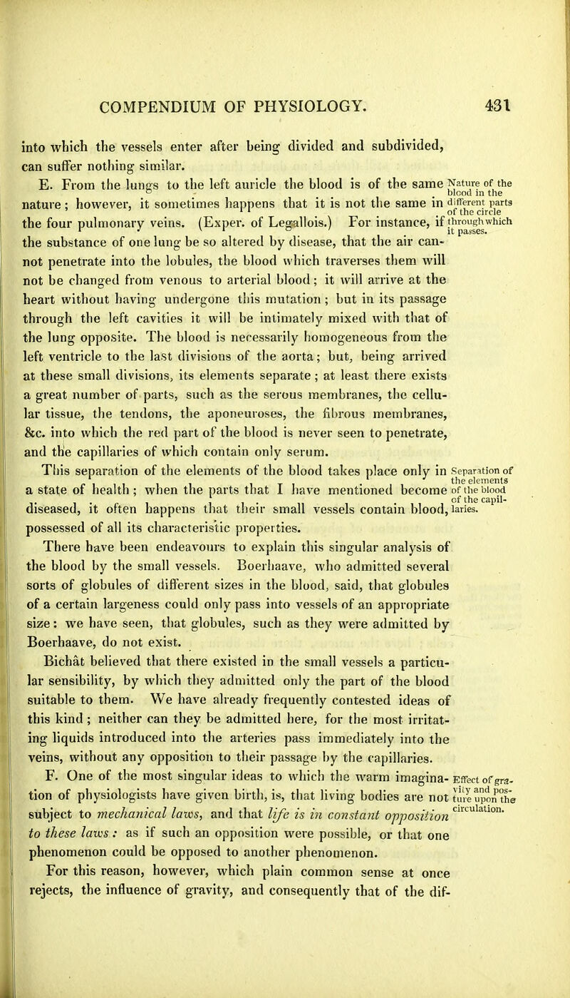 into which the vessels enter after being divided and subdivided, can suffer nothing similar. E. From the lunos to the left auricle the blood is of the same Nature of the ° ^ ^ , blood m the nature ; however, it sometimes happens that it is not the same in different parts ^ ‘ ^ ^ .01 the circle the four pulmonary veins. (Exper. of Leg^allois.) For instance, the substance of one lung be so altered by disease, that the air can- not penetrate into the lobules, the blood which traverses them will not be changed from venous to arterial blood ; it will arrive at the heart without having undergone this mutation ; but in its passage through the left cavities it will be intimately mixed with that of the lung opposite. The blood is necessarily homogeneous from the left ventricle to the last divisions of the aorta; but, being arrived at these small divisions, its elements separate ; at least there exists a great number of parts, such as the serous membranes, the cellu- lar tissue, the tendons, the aponeuroses, the fibrous membranes, &c. into which the red part of the blood is never seen to penetrate, and the capillaries of which contain only serum. This separation of the elements of the blood takes place only in separation of * ^ * the dcmcrils a state of health; when the parts that I have mentioned become of the blood diseased, it often happens that their small vessels contain blood, laries. possessed of all its characteristic properties. There have been endeavours to explain this singular analysis of the blood by the small vessels. Boerhaave, who admitted several sorts of globules of different sizes in the blood, said, that globules of a certain largeness could only pass into vessels of an appropriate size : we have seen, that globules, such as they were admitted by Boerhaave, do not exist. Bichât believed that there existed in the small vessels a particu- lar sensibility, by which they admitted only the part of the blood suitable to them. We have already frequently contested ideas of this kind ; neither can they be admitted here, for the most irritat- ing liquids introduced into the arteries pass immediately into the veins, without any opposition to their passage by the capillaries. F. One of the most singular ideas to which the warm imagina- Effect of gra- tion of physiologists have given birth, is, that living bodies are not ture upo^the subject to mechanical laws, and that life is in constant opposition to these laws : as if such an opposition were possible, or that one phenomenon could be opposed to another phenomenon. For this reason, however, which plain common sense at once rejects, the influence of gravity, and consequently that of the dif-