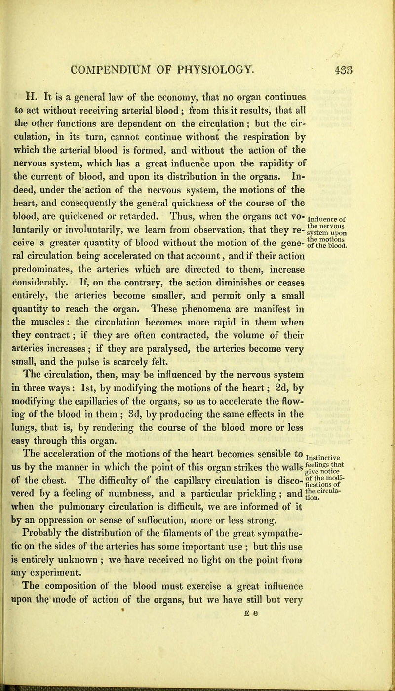 H. It is a general law of the economy, that no organ continues to act without receiving arterial blood ; from this it results, that all the other functions are dependent on the circulation ; but the cir- culation, in its turn, cannot continue without the respiration by which the arterial blood is formed, and without the action of the nervous system, which has a great influence upon the rapidity of the current of blood, and upon its distribution in the organs. In- deed, under the action of the nervous system, the motions of the heart, and consequently the general quickness of the course of the blood, are quickened or retarded. Thus, when the organs act vo- influence of luntarily or involuntarily, we learn from observation, that they re- system upon ceive a greater quantity of blood without the motion of the gene- ral circulation being accelerated on that account, and if their action ■ predominates, the arteries which are directed to them, increase considerably. If, on the contrary, the action diminishes or ceases entirely, the arteries become smaller, and permit only a small quantity to reach the organ. I’hese phenomena are manifest in the muscles : the circulation becomes more rapid in them when ; they contract ; if they are often contracted, the volume of their arteries increases ; if they are paralysed, the arteries become very ! small, and the pulse is scarcely felt. The circulation, then, may be influenced by the nervous system i in three ways : 1st, by modifying the motions of the heart ; 2d, by modifying the capillaries of the organs, so as to accelerate the flow- ing of the blood in them ; 3d, by producing the same effects in the lungs, that is, by rendering the course of the blood more or less easy through this organ. The acceleration of the motions of the heart becomes sensible to instinctive us by the manner in which the point of this organ strikes the wallsgifen1)\ire^ of the chest. The diflflculty of the capillary circulation is disco- vered by a feeling of numbness, and a particular pi ickling ; and when the pulmonary circulation is difficult, we are informed of it by an oppression or sense of suffocation, more or less strong. Probably the distribution of the filaments of the great sympathe- tic on the sides of the arteries has some important use ; but this use is entirely unknown ; we have received no light on the point from any experiment. The composition of the blood must exercise a great influence upon the mode of action of the organs, but we have still but very