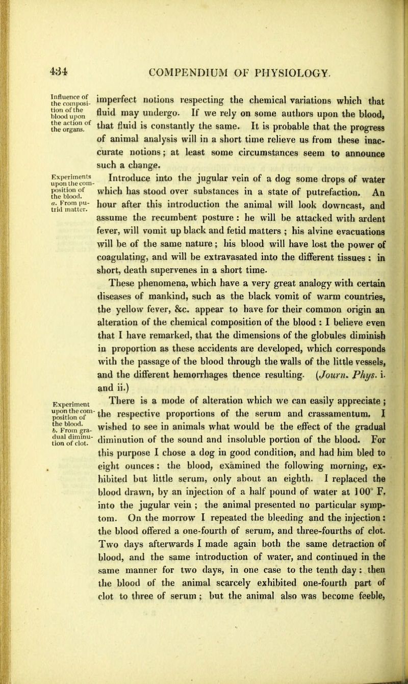 Influence of the composi- tion of the blood upon the action of the organs. Experiments upon the com- position of the blood, a. From pu- trid matter. Experiment upon the com position of the blood. h. From gra- dual diminu- tion of clot. imperfect notions respecting the chemical variations which that fluid may undergo. If we rely on some authors upon the blood, that fluid is constantly the same. It is probable that the progress of animal analysis will in a short time relieve us from these inac- curate notions ; at least some circumstances seem to announce such a change. Introduce into the jugular vein of a dog some drops of water which has stood over substances in a state of putrefaction. An hour after this introduction the animal will look downcast, and assume the recumbent posture : he will be attacked with ardent fever, will vomit up black and fetid matters ; his alvine evacuations will be of the same nature ; his blood will have lost the power of coagulating, and will be extravasated into the diflferent tissues ; in short, death supervenes in a short time. These phenomena, which have a very great analogy with certain diseases of mankind, such as the black vomit of warm countries, the yellow fever, &c. appear to have for their common origin an alteration of the chemical composition of the blood : I believe even that I have remarked, that the dimensions of the globules diminish in proportion as these accidents are developed, which corresponds with the passage of the blood through the walls of the little vessels, and the different hemonhages thence resulting. [Journ. Phys. i. and ii.) There is a mode of alteration which we can easily appreciate ; the respective proportions of the serum and crassamentum. I wished to see in animals what would be the effect of the gradual diminution of the sound and insoluble portion of the blood. For this purpose I chose a dog in good condition, and had him bled to eight ounces : the blood, examined the following morning, ex- hibited but little serum, only about an eighth. I replaced the blood drawn, by an injection of a half pound of water at 100° F. into the jugular vein ; the animal presented no particular symp- tom. On the morrow I repeated the bleeding and the injection : the blood offered a one-fourth of serum, and three-fourths of clot. Two days afterwards I made again both the same detraction of blood, and the same introduction of water, and continued in the same manner for two days, in one case to the tenth day : then the blood of the animal scarcely exhibited one-fourth part of clot to three of serum ; but the animal also was become feeble,