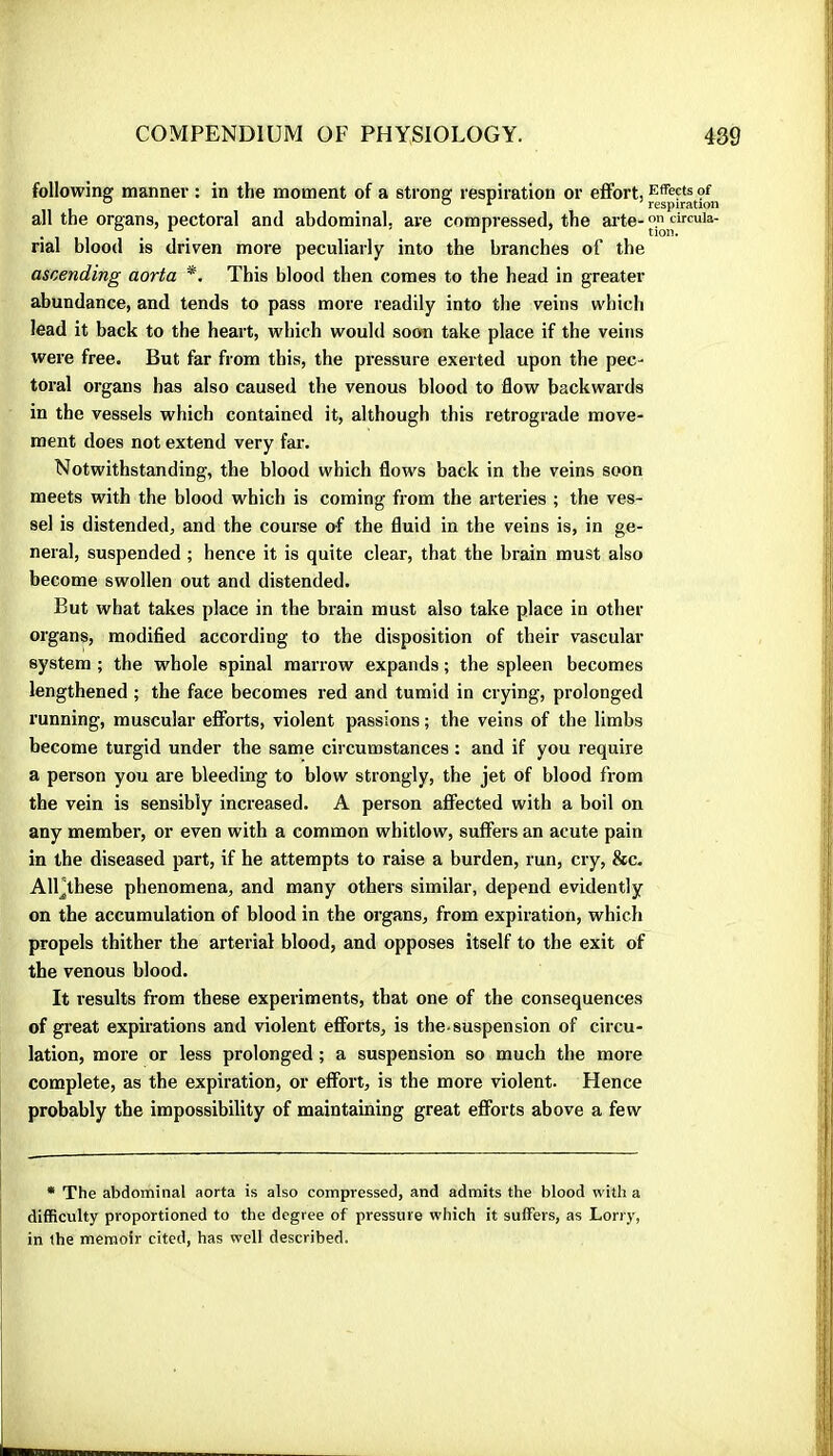 following manner : in the moment of a strona: respiration or effort, Effects of all the organs, pectoral and abdominal, are compressed, the ai’te-™^ircuia- rial blood is driven more peculiarly into the branches of the ascending aorta *. This blood then comes to the head in greater abundance, and tends to pass more readily into the veins which lead it back to the heart, which would soon take place if the veins were free. But far from this, the pressure exerted upon the pec- toral organs has also caused the venous blood to flow backwards in the vessels which contained it, although this retrograde move- ment does not extend very far. Notwithstanding, the blood which flows back in the veins soon meets with the blood which is coming from the arteries ; the ves- sel is distended, and the course of the fluid in the veins is, in ge- neral, suspended ; hence it is quite clear, that the brain must also become swollen out and distended. But what takes place in the brain must also take place in other organs, modified according to the disposition of their vascular system ; the whole spinal marrow expands ; the spleen becomes lengthened ; the face becomes red and tumid in crying, prolonged running, muscular efiforts, violent passions ; the veins of the limbs become turgid under the same cii cumstances : and if you require a person you are bleeding to blow strongly, the jet of blood from the vein is sensibly increased. A person aflected with a boil on any member, or even with a common whitlow, suffers an acute pain in the diseased part, if he attempts to raise a burden, run, cry, &c. All'these phenomena, and many others similar, depend evidently on the accumulation of blood in the organs, from expiration, which propels thither the arterial blood, and opposes itself to the exit of the venous blood. It results from these experiments, that one of the consequences of great expirations and violent efforts, is the-suspension of circu- lation, more or less prolonged ; a suspension so much the more complete, as the expiration, or effort, is the more violent. Hence probably the impossibility of maintaining great efforts above a few • The abdominal aorta is also compressed, and admits the blood with a difficulty proportioned to the degree of pressure which it suffers, as Lorry, in the memoir cited, has well described.