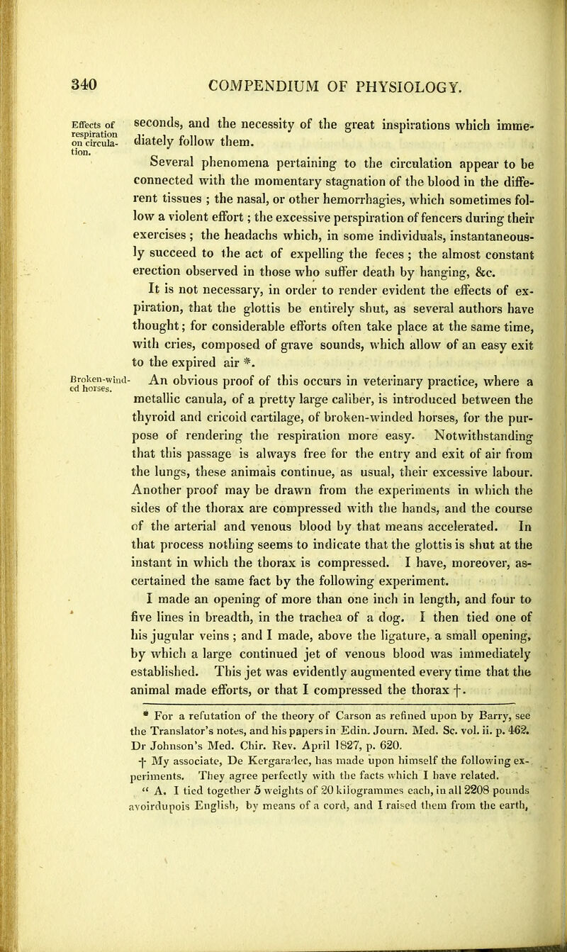 Effects of seconds, and the necessity of the great inspirations which imtne- respiration !• . i e ii i on circula- oiately tollow them, tion. Sev^eral phenomena pertaining to the circulation appear to be connected with the momentary stagnation of the blood in the diffe- rent tissues ; the nasal, or other hémorrhagies, which sometimes fol- low a violent effort ; the excessive perspiration of fencei*s during their exercises ; the headachs which, in some individuals, instantaneous- ly succeed to the act of expelling the feces ; the almost constant erection observed in those who suffer death by hanging, &c. It is not necessary, in order to render evident the effects of ex- piration, that the glottis be entirely shut, as several authors have thought ; for considerable efforts often take place at the same time, with cries, composed of grave sounds, which allow of an easy exit to the expired air *. «[horsed'*' obvious pi'oof of this occui’s in veterinary practice, where a metallic canula, of a pretty large caliber, is introduced between the thyroid and cricoid cartilage, of broken-winded horses, for the pur- pose of rendering the respiration more easy. Notwithstanding that this passage is always free for the entry and exit of air from the lungs, these animals continue, as usual, their excessive labour. Another proof may be drawn from the experiments in which the sides of the thorax are compressed with the hands, and the course of the arterial and venous blood by that means accelerated. In that process nothing seems to indicate that the glottis is shut at the instant in which the thorax is compressed. I have, moreover, as- certained the same fact by the following experiment. I made an opening of more than one inch in length, and four to five lines in breadth, in the trachea of a dog. I then tied one of his jugular veins ; and I made, above the ligature, a small opening, by which a large continued jet of venous blood was immediately established. This jet was evidently augmented every time that the animal made efforts, or that I compressed the thorax f. • For a refutation of the theory of Carson as refined upon by Barry, see the Translator’s notes, and his papers in Edin, Journ. Med. Sc. vol. ii. p. 462. Dr Johnson’s Med. Chir. Rev. April 1827, p. 620. -|- My associate. De Kergaradec, has made upon himself the following ex- periments. They agree perfectly with the facts which I have related. “ A. I tied together 5 weights of 20 kilogrammes each, in all 2208 pounds avoirdupois Englisli, by means of a cord, and I raised them from the earth,