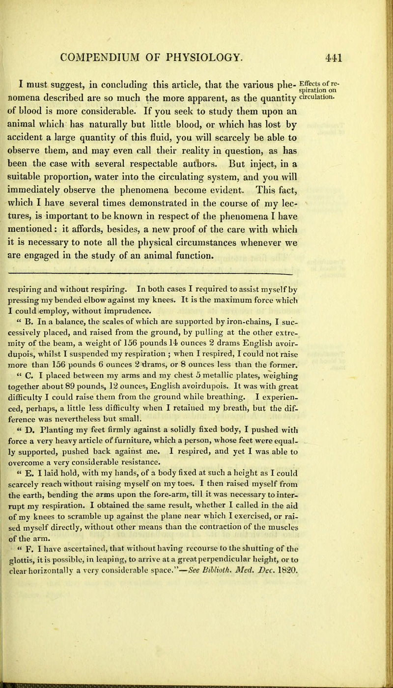 I must suggest, in concluding this article, that the various phe- nomena described are so much the more apparent, as the quantity circulation, of blood is more considerable. If you seek to study them upon an animal which has naturally but little blood, or which has lost by accident a large quantity of this fluid, you will scarcely be able to observe them, and may even call their reality in question, as has been the case with several respectable authors. But inject, in a suitable proportion, water into the circulating system, and you will immediately observe the phenomena become evident. This fact, which I have several times demonstrated in the course of my lec- tures, is important to be known in respect of the phenomena I have mentioned : it affords, besides, a new proof of the care with which it is necessary to note all the physical circumstances whenever we are engaged in the study of an animal function. respiring and without respiring. In both cases I required to assist myself by pressing my bended elbow against my knees. It is the maximum force which I could employ, without imprudence. “ B. In a balance, the scales of which are supported by iron-chains, I suc- cessively placed, and raised from the ground, by pulling at the other extre- mity of the beam, a weight of 156 pounds 14i ounces 2 drams English avoir- dupois, whilst I suspended my respiration ; when I respired, I could not raise more than 156 pounds 6 ounces 2 drams, or 8 ounces less than the former. “ C. I placed between my arms and my chest 5 metallic plates, weighing together about 89 pounds, 12 ounces, English avoirdupois. It was with great diflSculty I could raise them from the ground while breathing. I experien- ced, perhaps, a little less difficulty when I retained my breath, but the dif- ference was nevertheless but small. “ D. Planting my feet firmly against a solidly fixed body, I pushed with force a very heavy article of furniture, which a person, whose feet were equal- ly supported, pushed back against me. I respired, and yet I was able to overcome a very considerable resistance. “ E. I laid hold, with my hands, of a body fixed at such a height as I could scarcely reach without raising myself on my toes. I then raised myself from the earth, bending the arms upon the fore-arm, till it was necessary to inter- rupt my respiration. I obtained the same result, whether I called in the aid of my knees to scramble up against the plane near which I exercised, or rai- sed myself directly, without other means than the contraction of the muscles of the arm. “ F. I have ascertained, that without having recourse to the shutting of the glottis, it is possible, in leaping, to arrive at a greatperpendicular height, or to clear horizontally a very considerable space.”—See Bibliolh. Med. Dec. 1820.