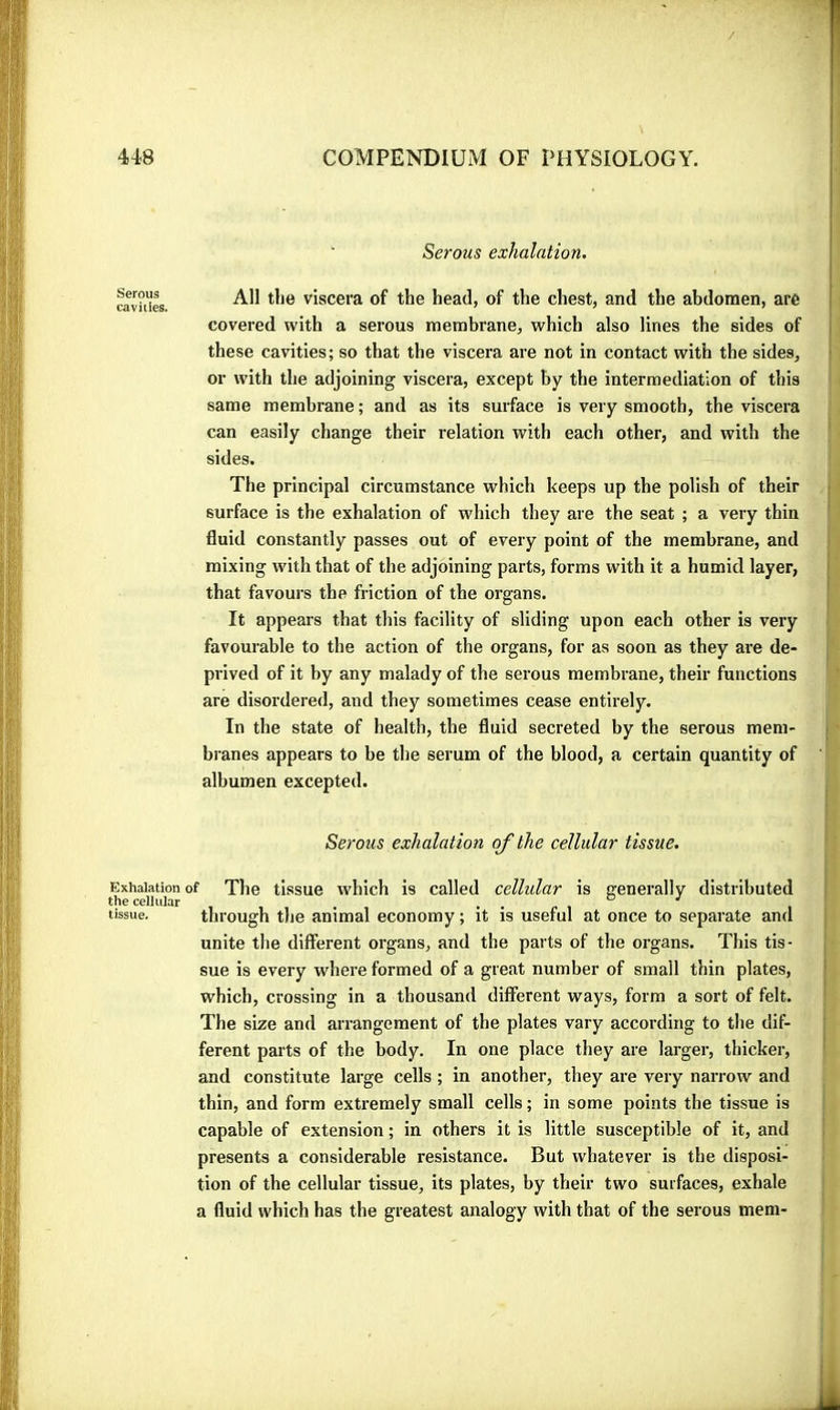 Serous exhalation. rav^es viscera of the head, of the chest, and the abdomen, are covered with a serous membrane, which also lines the sides of these cavities; so that the viscera are not in contact with the sides, or with the adjoining viscera, except by the intermediation of this same membrane ; and as its surface is very smooth, the viscera can easily change their relation with each other, and with the sides. The principal circumstance which keeps up the polish of their surface is the exhalation of which they are the seat ; a very thin fluid constantly passes out of every point of the membrane, and mixing with that of the adjoining parts, forms with it a humid layer, that favours the friction of the organs. It appears that this facility of sliding upon each other is very favourable to the action of the organs, for as soon as they are de- prived of it by any malady of the serous membrane, their functions are disordered, and they sometimes cease entirely. In the state of health, the fluid secreted by the serous mem- branes appears to be the serum of the blood, a certain quantity of albumen excepted. Serous exhalation of the cellular tissue. Exhalation of The tlssue which is called cellular is Generali v distributed the cellular . . » , ° tissue. through the animal economy ; it is useful at once to separate and unite the different organs, and the parts of the organs. This tis- sue is every where formed of a great number of small thin plates, which, crossing in a thousand different ways, form a sort of felt. The size and arrangement of the plates vary according to tlie dif- ferent parts of the body. In one place they are larger, thicker, and constitute large cells ; in another, they are very narrow and thin, and form extremely small cells ; in some points the tissue is capable of extension ; in others it is little susceptible of it, and presents a considerable resistance. But whatever is the disposi- tion of the cellular tissue, its plates, by their two surfaces, exhale a fluid which has the greatest analogy with that of the serous mem-