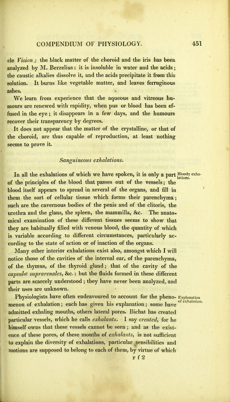 de Vision ; the black matter of the choroid and the iris has been analyzed by M. Berzelius : it is insoluble in water and the acids ; the caustic alkalies dissolve it, and the acids precipitate it from this solution. It bums like vegetable matter, and leaves ferruginous ashes. We learn from experience that the aqueous and vitreous hu- mours are renewed with rapidity, when pus or blood has been ef- fused in the eye ; it disappears in a few days, and the humours recover their transparency by degrees. It does not appear that the matter of the crystalline, or that of the choroid, are thus capable of reproduction, at least nothing seems to prove it. Sanguineous exhalations. O In all the exhalations of which we have spoken, it is only a part of the principles of the blood that passes out of the vessels ; the blood itself appears to spread in several of the organs, and fill in them the sort of cellular tissue which forms their parenchyma ; such are the cavernous bodies of the penis and of the clitoris, the urethra and the glans, the spleen, the mammilla, &c. The anato- mical examination of these different tissues seems to show that they are habitually filled with venous blood, the quantity of which is variable according to different circumstances, particularly ac- cording to the state of action or of inaction of the organs. Many other interior exhalations exist also, amongst which I will notice those of the cavities of the internal ear, of the parenchyma, of the thymus, of the thyroid gland ; that of the cavity of the capsulæ suprarénales, &c. : but the fluids formed in these different parts are scarcely understood ; they have never been analyzed, and their uses are unknown. Physiologists have often endeavoured to account for the pheno- Explanation p , , ,. 1 1 . 1 . , , of exhalation. menon of exhalation ; each has given his explanation ; some have admitted exhaling mouths, others lateral pores. Bichat has created particular vessels, which he calls exhalants. I say created, for he himself owns that these vessels cannot be seen ; and as the exist- ence of these pores, of these mouths of exhalants, is not sufficient to explain the diversity of exhalations, particular sensibilities and motions are supposed to belong to each of them, by virtue of which F f 2