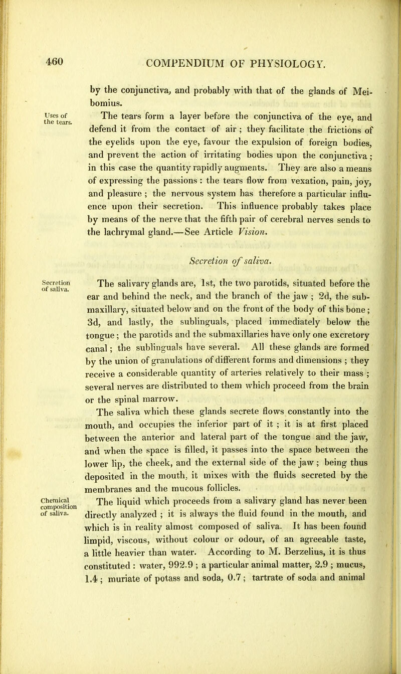 Uses of the tears. Secretion of saliva. Chemical composition of saliva. by the conjunctiva, and probably with that of tbe glands of Mei- bomius. The tears form a layer before the conjunctiva of the eye, and defend it from the contact of air ; they facilitate the frictions of the eyelids upon the eye, favour the expulsion of foreign bodies, and prevent the action of irritating bodies upon the conjunctiva ; in this case the quantity rapidly augments. They are also a means of expressing the passions : the tears flow from vexation, pain, joy, and pleasure ; the nervous system has therefore a particular influ- ence upon their secretion. This influence probably takes place by means of the nerve that the fifth pair of cerebral nerves sends to the lachrymal gland.—See Article Vision. Secretion of saliva. The salivary glands are, 1 st, the two parotids, situated before the ear and behind the neck, and the branch of the jaw ; 2d, the sub- maxillary, situated below and on the front of the body of this bone ; 3d, and lastly, the sublinguals, placed immediately below the tongue ; the parotids and the submaxillaries have only one excretory canal; the sublinguals have several. All these glands are formed by the union of granulations of difterenl forms and dimensions ; they receive a considerable quantity of arteries relatively to their mass ; several nerves are distributed to them which proceed from the brain or the spinal marrow. The saliva which these glands secrete flows constantly into the mouth, and occupies the inferior part of it ; it is at first placed between the anterior and lateral part of the tongue and the jaw, and when the space is filled, it passes into the space between the lower lip, the cheek, and the external side of the jaw ; being thus deposited in the mouth, it mixes with the fluids secreted by the membranes and the mucous follicles. The liquid which proceeds from a salivary gland has never been directly analyzed ; it is always the fluid found in the mouth, and which is in reality almost composed of saliva. It has been found limpid, viscous, without colour or odour, of an agreeable taste, a little heavier than water. According to M. Berzelius, it is thus constituted : water, 992.9 ; a particular animal matter, 2.9 ; mucus, 1.4 ; muriate of potass and soda, 0.7 ; tartrate of soda and animal