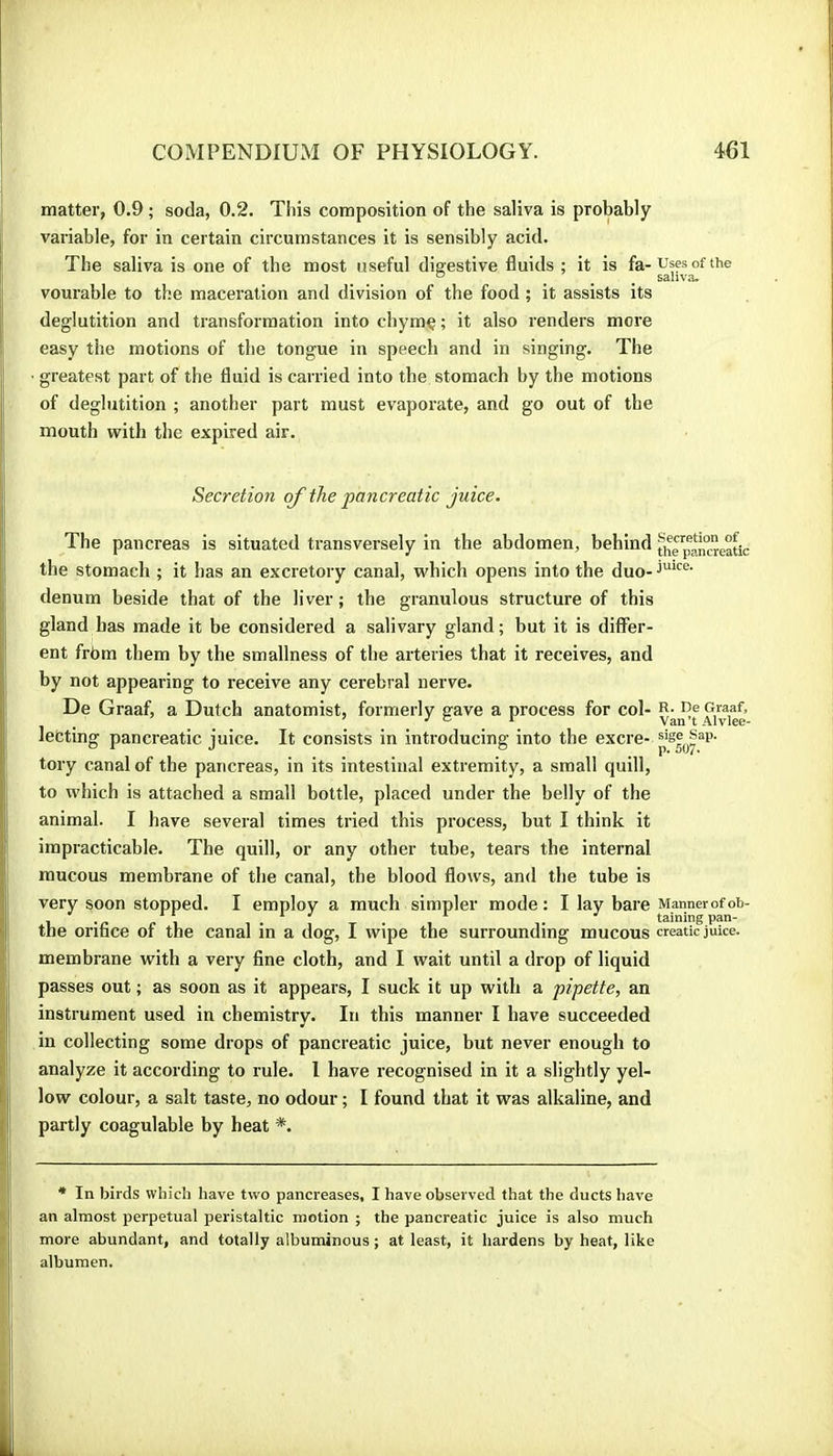 j matter, 0.9 ; soda, 0.2. This composition of the saliva is probably variable, for in certain circumstances it is sensibly acid. |i The saliva is one of the most useful digestive fluids ; it is fa-Ufçsofthe I _ . . . “ ... saliva. I vourable to the maceration and division of the food ; it assists its deglutition and transformation into ciiymç ; it also renders more 1 easy the motions of the tongue in speech and in singing. The • greatest part of the fluid is carried into the stomach by the motions of deglutition ; another part must evaporate, and go out of the mouth with the expired air. Secretion of the pancreatic juice. The pancreas is situated transversely in the abdomen, behind th”pjn°re^ic the stomach ; it has an excretory canal, which opens into the duo- i denum beside that of the liver; the granulous structure of this gland has made it be considered a salivary gland; but it is differ- 1 ent frbm them by the smallness of the arteries that it receives, and I by not appearing to receive any cerebral nerve. i De Graaf, a Dutch anatomist, formerly gave a process for col- R- Re Graaf, 1 letting pancreatic juice. It consists in introducing into the excre- tory canal of the pancreas, in its intestinal extremity, a small quill, to which is attached a small bottle, placed under the belly of the animal. I have several times tried this process, but I think it impracticable. The quill, or any other tube, tears the internal mucous membrane of the canal, the blood flows, and the tube is very soon stopped. I employ a much simpler mode: I lay bare Mannerofob- 1. j . taining pan- the orifice of the canal in a dog, I wipe the surrounding mucous creatic juke, jj membrane with a very fine cloth, and I wait until a drop of liquid I passes out ; as soon as it appears, I suck it up with a pipette, an : ! instrument used in chemistry. In this manner I have succeeded tin collecting some drops of pancreatic juice, but never enough to analyze it according to rule. 1 have recognised in it a slightly yel- [ low colour, a salt taste, no odour; I found that it was alkaline, and I partly coagulable by heat *. * In birds which have two pancreases, I have observed that the ducts have an almost perpetual peristaltic motion ; the pancreatic juice is also much H more abundant, and totally albuminous ; at least, it hardens by heat, like 1 ; albumen.