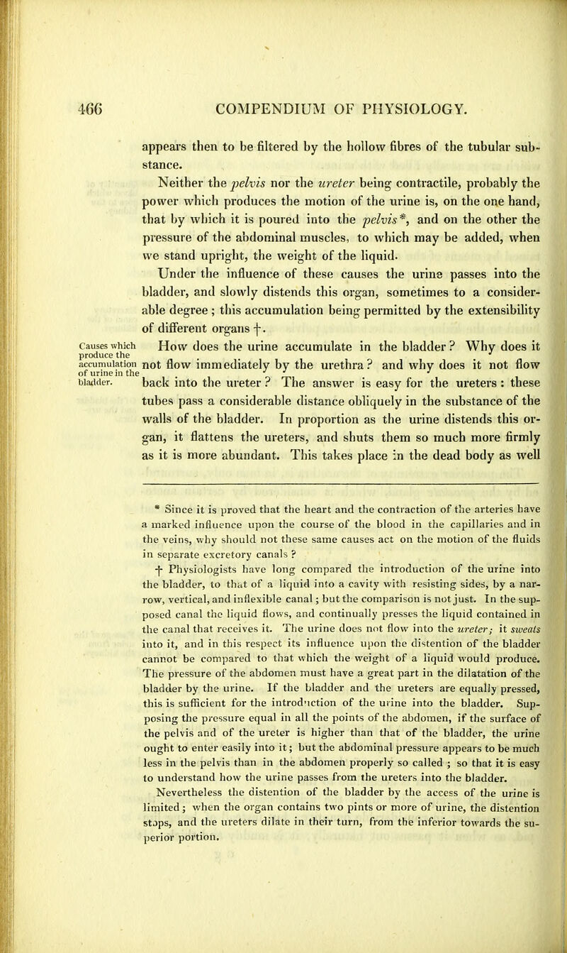 Causes which produce the accumulation of urine in the bladder. appears then to be filtered by the hollow fibres of the tubular sub- stance. Neither the pelvis nor the ureter being contractile, probably the power which produces the motion of the urine is, on the one hand, that by which it is poured into the pelvis*, and on the other the pressure of the abdominal muscles, to which may be added, when we stand upright, the weight of the liquid. Under the influence of these causes the urine passes into the bladder, and slowly distends this organ, sometimes to a consider- able degree ; this accumulation being permitted by the extensibility of different organs f. How does the urine accumulate in the bladder ? Why does it not flow immediately by the urethra? and why does it not flow back into the ureter ? The answer is easy for the ureters : these tubes pass a considerable distance obliquely in the substance of the walls of the bladder. In proportion as the urine distends this or- gan, it flattens the ureters, and shuts them so much more firmly as it is more abundant. This takes place in the dead body as well * Since it is proved that the heart and the contraction of the arteries have a marked influence upon the course of the blood in the capillaries and in the veins, why should not these same causes act on the motion of the fluids in separate excretory canals ? Physiologists have long compared the introduction of the urine into the bladder, to that of a liquid into a cavity with resisting sides, by a nar- row, vertical, and inflexible canal ; but the comparison is not just. In the sup- posed canal the liquid flows, and continually presses the liquid contained in the canal that receives it. The urine does not flow into the ureter; it sweats into it, and in this respect its influence upon the distention of the bladder cannot be compared to that which the weight of a liquid would produce. The pressure of the abdomen must have a great part in the dilatation of the bladder by the urine. If the bladder and the ureters are equally pressed, this is sufficient for the introduction of the urine into the bladder. Sup- posing the pressure equal in all the points of the abdomen, if the surface of the pelvis and of the ureter is higher than that of the bladder, the urine ought to enter easily into it ; but the abdominal pressure appears to be much less in the pelvis than in the abdomen properly so called ; so that it is easy to understand how the urine passes from the ureters into the bladder. Nevertheless the distention of the bladder by the access of the urine is limited ; v/hen the organ contains two pints or more of urine, the distention stops, and the ureters dilate in their turn, from the inferior towards the su- perior portion.