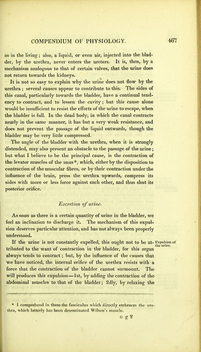 as in the living ; also, a liquid, or even air, injected into the blad- der, by the urethra, never enters the ureters. It is, then, by a mechanism analogous to that of certain valves, that the urine does not return towards the kidneys. It is not so easy to explain why the urine does not flow by the urethra ; several causes appear to contribute to this. The sides of this canal, particularly towards the bladder, have a continual tend- ency to contract, and to lessen the cavity ; but this cause alone would be insufficient to resist the efforts of the urine to escape, when the bladder is full. In the dead body, in which the canal contracts nearly in the same manner, it has but a very weak resistance, and does not prevent the passage of the liquid outwards, though the bladder may be very little compressed. The angle of the bladder with the urethra, when it is strongly distended, may also present an obstacle to the passage of the urine ; but what I believe to be the principal cause, is the contraction of the levator muscles of the anus*, which, either by the disposition to contraction of the muscular fibres, or by their contraction under the influence of the brain, press the urethra upwards, compress its sides with more or less force against each other, and thus shut its posterior orifice. Excretion of urine. As soon as there is a certain quantity of urine in the bladder, we I feel an inclination to discharge it. The mechanism of this expul- ! sion deserves particular attention, and has not always been pi’operly Ij understood. II If the urine is not constantly expelled, this ought not to be at- Enpuision of I j o ths urine» ]| tributed to the want of contraction in the bladder, for this organ j; always tends to contract ; but, by the influence of the causes that I we have noticed, the internal orifice of the urethra resists with a I force that the conti’action of the bladder cannot surmount. The ! WÙ11 produces this expulsion—1st, by adding the contraction of the I abdominal muscles to that of the bladder ; 2dly, by relaxing the f * I comprehend in these the fasciculus which directly embraces the ure- thra, which latterly has been denominated Wilson’s muscle. G sr S