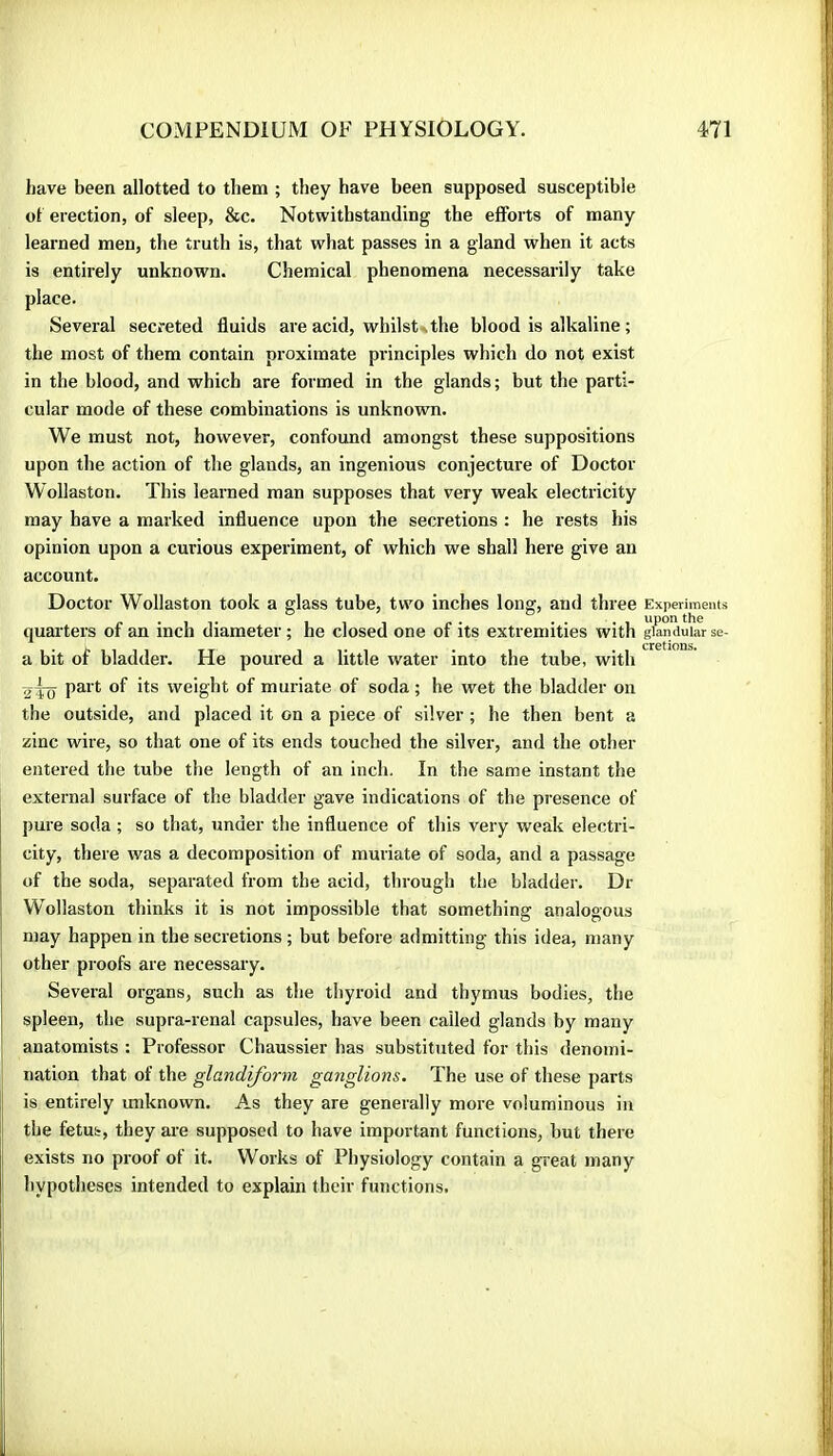 have been allotted to them ; they have been supposed susceptible ot erection, of sleep, &c. Notwithstanding the efforts of many learned men, the truth is, that what passes in a gland when it acts is entirely unknown. Chemical phenomena necessarily take place. Several secreted fluids are acid, whilst\the blood is alkaline ; the most of them contain proximate principles which do not exist in the blood, and which are formed in the glands; but the parti- cular mode of these combinations is unknown. We must not, however, confound amongst these suppositions upon the action of the glands, an ingenious conjecture of Doctor Wollaston. This learned man supposes that very weak electricity may have a marked influence upon the secretions : he rests his opinion upon a curious experiment, of which we shall here give an account. Doctor Wollaston took a glass tube, two inches long, and three Experiments quai’ters of an inch diameter ; he closed one of its extremities with glandular se- a bit of bladder. He poured a little water into the tube, with aio weight of muriate of soda ; he wet the bladder on the outside, and placed it on a piece of silver ; he then bent a zinc wire, so that one of its ends touched the silver, and the other entered the tube the length of an inch. In the same instant the external surface of the bladder gave indications of the presence of pure soda ; so that, under the influence of this very weak electri- city, there was a decomposition of muriate of soda, and a passage of the soda, separated from the acid, through the bladder. Dr j Wollaston thinks it is not impossible that something analogous may happen in the secretions ; but before admitting this idea, many other proofs are necessary. Several organs, such as the thyroid and thymus bodies, the spleen, the supra-renal capsules, have been called glands by many anatomists : Professor Chaussier has substituted for this denomi- I nation that of the glandiform ganglions. The use of these parts is entirely unknown. As they are generally more voluminous in the fetus, they are supposed to have important functions, but there exists no proof of it. Works of Physiology contain a great many hypotheses intended to explain their functions.