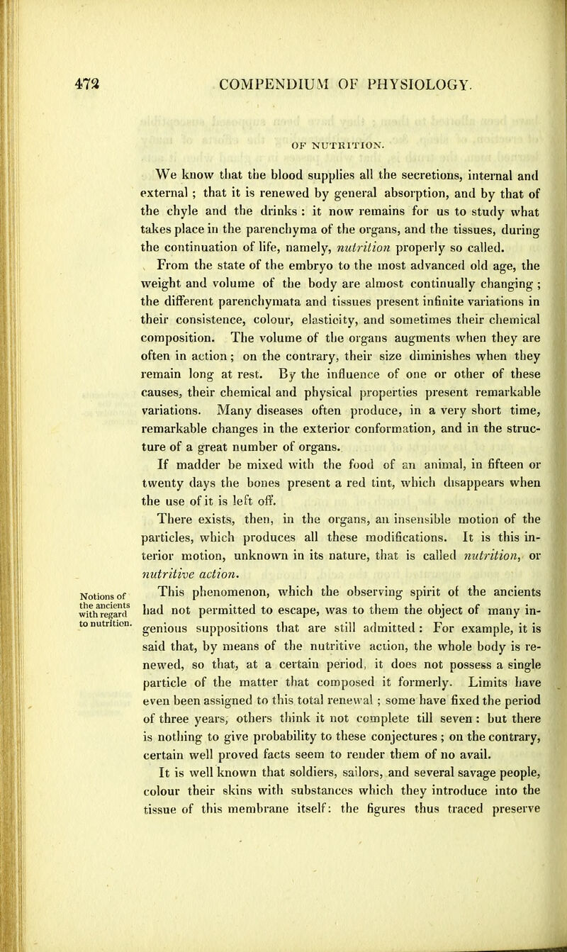 Notions of the ancients with regard to nutrition. OF NUTRITION. We know tliat the blood supplies all the secretions, internal and external ; that it is renewed by general absorption, and by that of the chyle and the drinks : it now remains for us to study what takes place in the parenchyma of the organs, and the tissues, during the continuation of life, namely, nutrition properly so called. From the state of the embryo to the most advanced old age, the weight and volume of the body are almost continually changing ; the different parenchymata and tissues present infinite variations in their consistence, colour, elasticity, and sometimes their chemical composition. The volume of the organs augments when they are often in action ; on the contrary, their size diminishes when they remain long at rest. By the influence of one or other of these causes, their chemical and physical properties present remarkable variations. Many diseases often produce, in a very short time, remarkable changes in the exterior conformation, and in the struc- ture of a great number of organs. If madder be mixed with the food of an animal, in fifteen or twenty days the bones present a red tint, which disappears when the use of it is left oft'. There exists, then, in the organs, an insensible motion of the particles, which produces all these modifications. It is this in- terior motion, unknown in its nature, that is called nutrition, or nutritive action. This phenomenon, which the observing spirit of the ancients had not permitted to escape, was to them the object of many in- genious suppositions that ai’e still admitted : For example, it is said that, by means of the nutritive action, the whole body is re- newed, so that, at a certain period, it does not possess a single particle of the matter that composed it formerly. Limits have even been assigned to this total renewal ; some have fixed the period of three years, others think it not complete till seven : but there is nothing to give probability to these conjectures ; on the contrary, certain well proved facts seem to render them of no avail. It is well known that soldiers, sailors, and several savage people, colour their skins with substances which they introduce into the tissue of this membrane itself ; the figures thus traced preserve