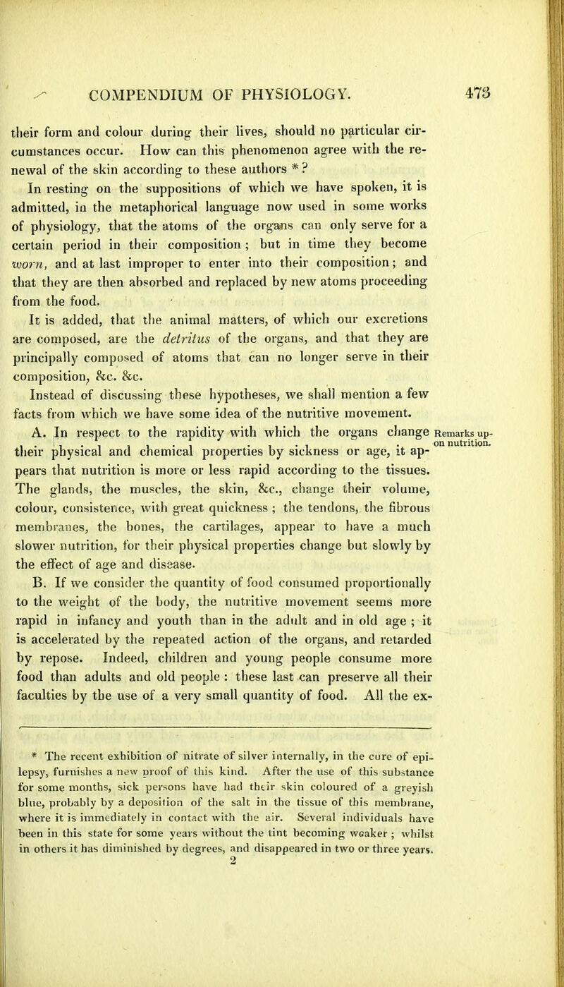 tlieir form and colour during their lives, should no particular cir- cumstances occur. How can this phenomenon agree with the re- newal of the skin according to these authors * ? In resting on the suppositions of which we have spoken, it is admitted, in the metaphorical language now used in some works of physiology, that the atoms of the orgaiis can only serve for a certain period in their composition ; but in time they become worn, and at last improper to enter into their composition; and that they are then absorbed and replaced by new atoms proceeding from the food. It is added, that the animal matters, of which our excretions are composed, are the detritus of the organs, and that they are principally composed of atoms that can no longer serve in their composition^ ike. &c. Instead of discussing these hypotheses, we shall mention a few facts from which we have some idea of the nutritive movement. A. In respect to the rapidity with which the organs change Remarks up- their physical and chemical properties by sickness or age, it ap- pears that nutrition is more or less rapid according to the tissues. The glands, the muscles, the skin, &c., change their volume, colour, consistence, with great quickness ; the tendons, the fibrous membranes, the bones, the cartilages, appear to have a much slower nutrition, for their physical properties change but slowly by the effect of age and disease. B. If we consider the quantity of food consumed proportionally to the weight of the body, the nutritive movement seems more rapid in infancy and youth than in the adult and in old age ; it is accelerated by the repeated action of the organs, and retarded by i-epose. Indeed, children and young people consume more food than adults and old people : these last can preserve all their faculties by the use of a very small quantity of food. All the ex- * The recent exhibition of nitrate of silver internally, in the cure of epi- lepsy, furnishes a new proof of this kind. After the use of this substance for some months, sick persons have had their skin coloured of a greyish blue, probably by a deposition of the salt in the tissue of this membrane, where it is immediately in contact with the air. Several individuals have been in this state for some years without the tint becoming weaker ; whilst in others it has diminished by degrees, and disappeared in two or three years.