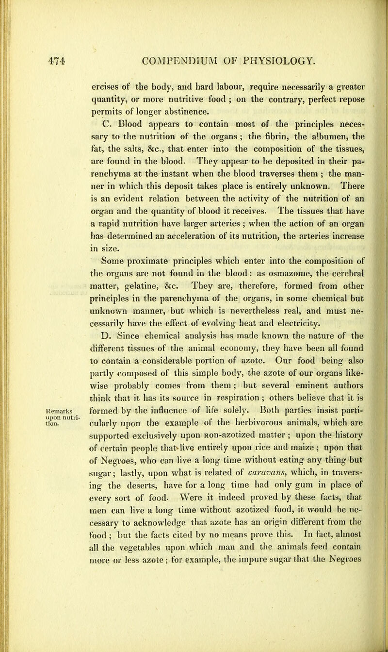 Remarks upon nutri- tion. ercises of the body, and hard labour, require necessarily a greater quantity, or more nutritive food ; on the contrary, perfect repose permits of longer abstinence. C. Blood appears to contain most of the principles neces- sary to the nutrition of the organs ; the fibrin, the albumen, the fat, the salts, &c., that enter into the composition of the tissues, are found in the blood. They appear to be deposited in their pa- renchyma at the instant when the blood traverses them ; the man- ner in which this deposit takes place is entirely unknown. There is an evident relation between the activity of the nutrition of an organ and the quantity of blood it receives. The tissues that have a rapid nutrition have larger arteries ; when the action of an organ has determined an acceleration of its nutrition, the arteries increase in size. Some proximate principles which enter into the composition of the organs are not found in the blood : as osmazome, the cerebral matter, gelatine, &c. They are, therefore, formed from other principles in the parenchyma of the organs, in some chemical but unknown manner, but wliich is nevertheless real, and must ne- cessarily have the effect of evolving heat and electricity. D. Since chemical analysis has made known the nature of the different tissues of the animal economy, they have been all found to contain a considerable portion of azote. Our food being also partly composed of this simple body, the azote of our organs like- wise probably comes fiom them ; but several eminent authors iliink that it has its source in respiration ; others believe that it is formed by the influence of life solely. Both parties insist parti- cularly upon the example of the herbivorous animals, which are supported exclusively upon non-azotized matter ; upon the history of certain people tha^live entirely upon rice and maize ; upon that of Negroes, who can live a long time without eating any thing but sugar; lastly, upon what is related of caravans, which, in travers- ing the deserts, have for a long time had only gum in place of every sort of food. Were it indeed proved by these facts, that men can live a long time without azotized food, it rvould be ne- cessary to acknowledge that azote has an origin different from the food ; but the facts cited by no means prove this. In fact, almost all the vegetables upon which man and the animals feed contain more or less azote ; for example, the impure sugar that the Negroes