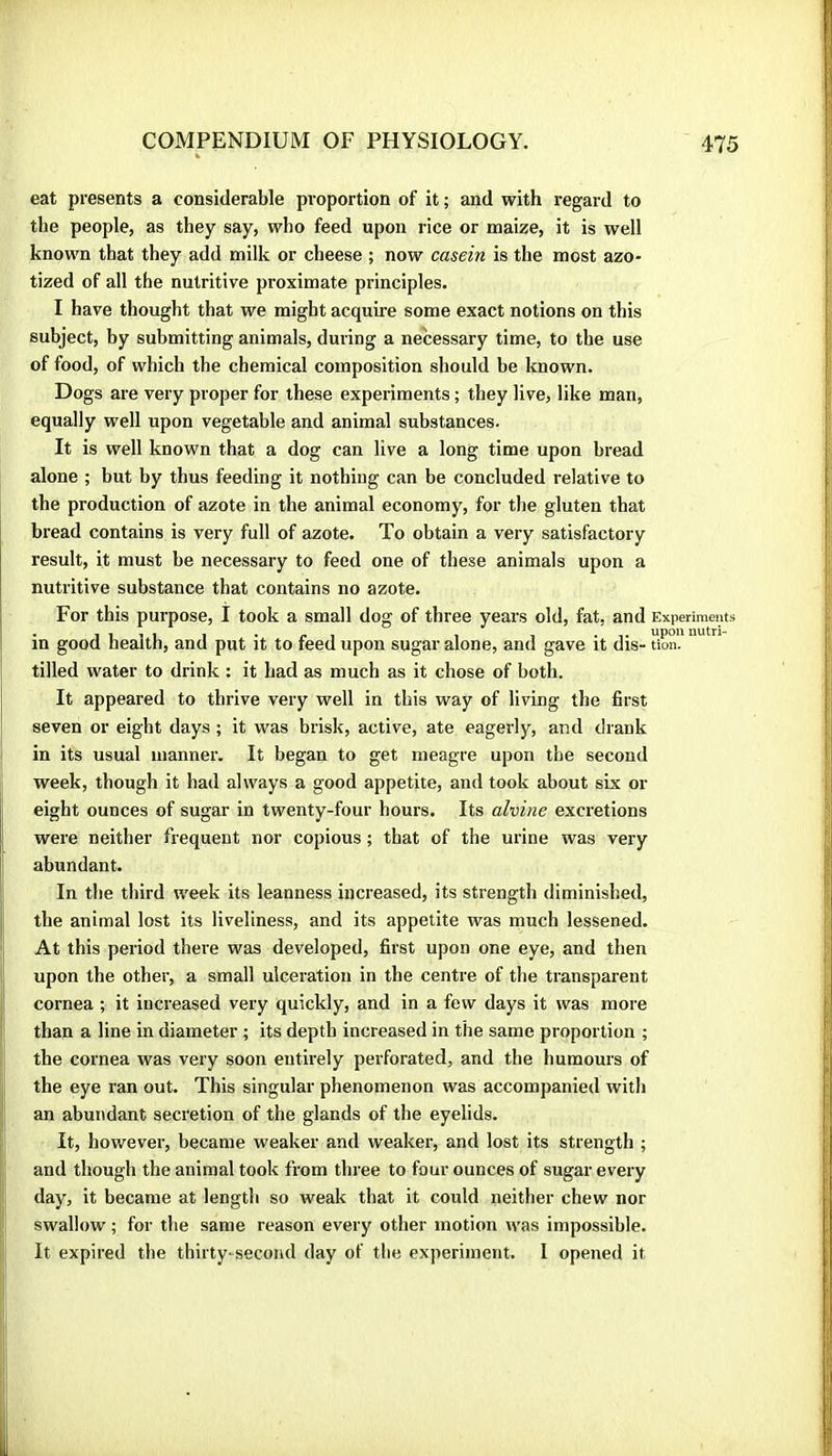 eat presents a considerable proportion of it ; and with regard to the people, as they say, who feed upon rice or maize, it is well known that they add milk or cheese ; now casein is the most azo- tized of all the nutritive proximate principles. I have thought that we might acquii-e some exact notions on this subject, by submitting animals, during a necessary time, to the use of food, of which the chemical composition should be known. Dogs are very proper for these experiments ; they live, like man, equally well upon vegetable and animal substances. It is well known that a dog can live a long time upon bread alone ; but by thus feeding it nothing can be concluded relative to the production of azote in the animal economy, for the gluten that bread contains is very full of azote. To obtain a very satisfactory result, it must be necessary to feed one of these animals upon a nutritive substance that contains no azote. For this purpose, I took a small dog of three years old, fat, and Experiments in good health, and put it to feed upon sugar alone, and gave it dis- «on. I tilled water to drink : it had as much as it chose of both. It appeared to thrive very well in this way of living the first seven or eight days ; it was brisk, active, ate eagerly, and drank in its usual manner. It began to get meagre upon the second week, though it had always a good appetite, and took about six or eight ounces of sugar in twenty-four hours. Its alvine excretions j were neither frequent nor copious ; that of the urine was very abundant. In the third week its leanness increased, its strength diminished, the animal lost its liveliness, and its appetite was much lessened. At this period there was developed, first upon one eye, and then i| upon the other, a small ulceration in the centre of the transparent cornea ; it increased very quickly, and in a few days it was more than a line in diameter ; its depth increased in the same proportion ; the cornea was very soon entirely perforated, and the humours of the eye ran out. This singular phenomenon was accompanied with an abundant secretion of the glands of the eyelids. It, however, became weaker and weaker, and lost its strength ; and though the animal took from three to four ounces of sugar every day, it became at length so weak that it could neither chew nor swallow ; for the same reason every other motion was impossible. It expired the thirty-second day of the experiment. I opened it