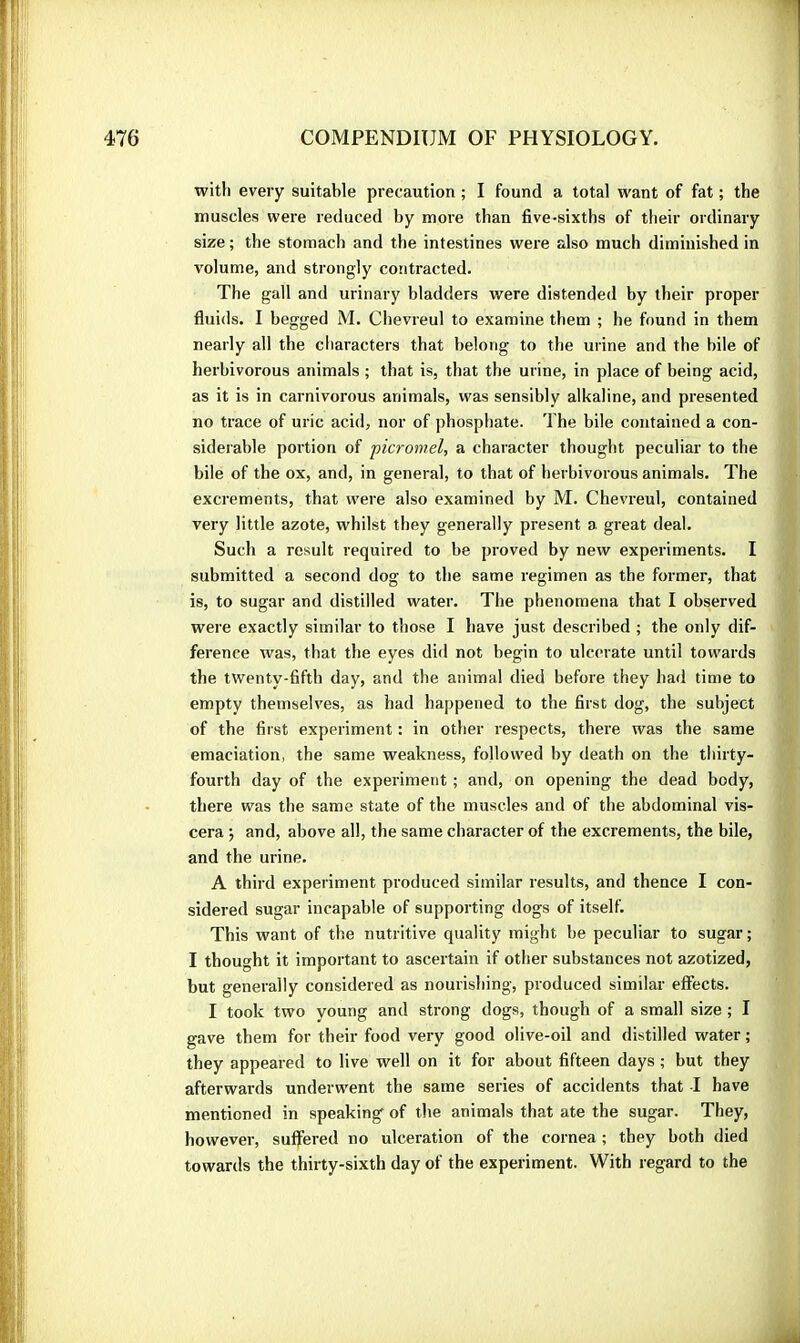 with every suitable precaution ; I found a total want of fat ; the muscles were reduced by more than five-sixths of their ordinary size ; the stomach and the intestines were also much diminished in volume, and strongly contracted. The gall and urinary bladders were distended by their proper fluids. I begged M. Chevreul to examine them ; he found in them nearly all the characters that belong to the urine and the bile of herbivorous animals ; that is, that the urine, in place of being acid, as it is in carnivorous animals, was sensibly alkaline, and presented no trace of uric acid, nor of phosphate. The bile contained a con- siderable portion of picromel, a character thought peculiar to the bile of the ox, and, in general, to that of herbivorous animals. The excrements, that were also examined by M. Chevreul, contained very little azote, whilst they generally present a great deal. Such a result required to be proved by new experiments. I submitted a second dog to the same regimen as the former, that is, to sugar and distilled water. The phenomena that I observed were exactly similar to those I have just described ; the only dif- ference was, that the eyes did not begin to ulcerate until towards the twenty-fifth day, and the animal died before they had time to empty themselves, as had happened to the first dog, the subject of the first experiment : in other respects, there was the same emaciation, the same weakness, followed by death on the thirty- fourth day of the experiment ; and, on opening the dead body, there was the same state of the muscles and of the abdominal vis- cera ; and, above all, the same character of the excrements, the bile, and the urine. A third experiment produced similar results, and thence I con- sidered sugar incapable of supporting dogs of itself. This want of the nutritive quality might be peculiar to sugar; I thought it important to ascertain if other substances not azotized, but generally considered as nourishing, produced similar effects. I took two young and strong dogs, though of a small size; I gave them for their food very good olive-oil and distilled water ; they appeared to live well on it for about fifteen days ; but they afterwards underwent the same series of accidents that -I have mentioned in speaking of the animals that ate the sugar. They, however, suffered no ulceration of the cornea ; they both died towards the thirty-sixth day of the experiment. With regard to the
