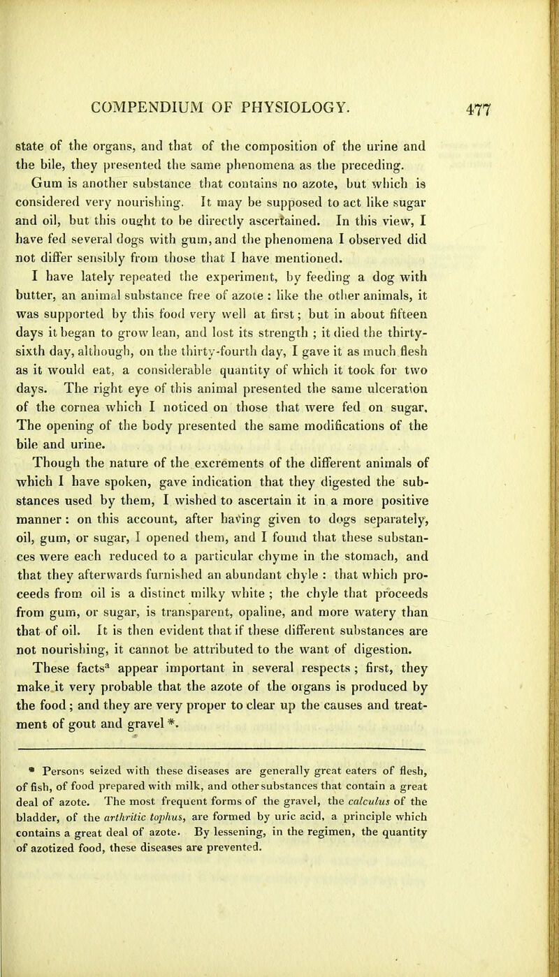 state of the organs, and that of tlie composition of the urine and the bile, they presented the same phenomena as the preceding. Gum is another substance that contains no azote, but which is considered very nourishing. It may be supposed to act like sugar and oil, but this ought to be directly ascertained. In this view, I have fed several dogs with gum, and the phenomena I observed did not differ sensibly from those that I have mentioned. I have lately repeated the experiment, by feeding a dog with butter, an animal substance free of azote : like the other animals, it was supported by this food very well at first ; but in about fifteen days it began to grow lean, and lost its strength ; it died the thirty- sixth day, although, on the thirty-fourth day, I gave it as much flesh as it would eat, a considerable quantity of which it took for two days. The right eye of this animal presented the same ulceration of the cornea which I noticed on those that were fed on sugar. The opening of the body presented the same modifications of the bile and urine. Though the nature of the excrements of the different animals of which I have spoken, gave indication that they digested the sub- stances used by them, I wished to ascertain it in a more positive manner : on this account, after having given to dogs separately, oil, gum, or sugar, I opened them, and I found that these substan- ces were each reduced to a particular chyme in the stomach, and that they afterwards furnished an abundant chyle : that which pro- ceeds from oil is a distinct milky white ; the chyle that proceeds from gum, or sugar, is transparent, opaline, and more watery than that of oil. It is then evident that if these different substances are not nourishing, it cannot be attributed to tbe want of digestion. These facts® appear important in several respects ; first, they make it very probable that the azote of the organs is produced by the food ; and they are very proper to clear up the causes and treat- ment of gout and gravel *. • Persons seized with these diseases are generally great eaters of flesh, offish, of food prepared with milk, and other substances that contain a great deal of azote. The most frequent forms of the gravel, the calculus of the bladder, of the arthritic tophus, are formed by uric acid, a principle which contains a great deal of azote. By lessening, in the regimen, the quantity of azotized food, these diseases are prevented.