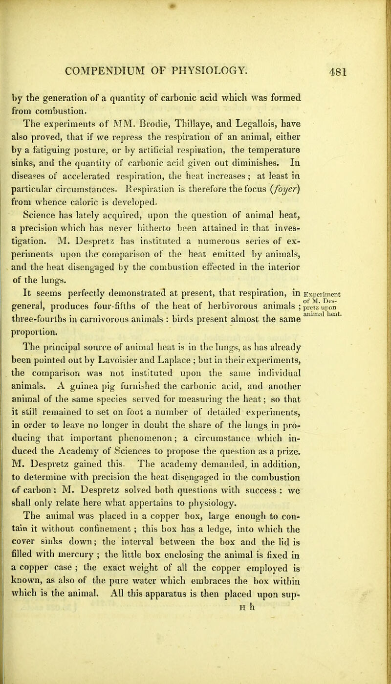 by the generation of a quantity of carbonic acid which was formed from combustion. The experiments of MM. Brodie, Tliillaye, and Legallois, have also proved, that if we repress the respiration of an animal, either by a fatiguing posture, or by artificial respiisation, the temperature sinks, and the quantity of carbonic acid given out diminishes. In diseases of accelerated respiration, the heat increases ; at least in particular circumstances. Respiration is therefore the focus {foyer) from whence caloric is developed. Science has lately acquired, upon the question of animal heat, I a precision which has never hitherto been attained in that inves- tigation. M. Despretz has instituted a numerous series of ex- [ perlinents upon the comparison of the heat emitted by animals, ! and the heat disengaged by the combustion effected in the interior of the lungs. I It seems perfectly demonstrated at present, that respiration, in Experiment general, produces four-fifths of the heat of herbivorous animals $ pretz upon three-fourths in carnivorous animals : birds present almost the same ! proportion. The principal source of animal lieat is in the lungs, as has already been pointed out by Lavoisier and Laplace ; but in their experiments, the comparison was not instituted upon the same individual I animals. A guinea pig furnished the carbonic acid, and another i animal of the same species served for measuring the heat ; so that ii: it still remained to set on foot a number of detailed experiments, I in order to leave no longer in doubt the share of the lungs in pro- » ducing that important phenomenon ; a circumstance which in- I; duced the Academy of Sciences to propose the question as a prize. M. Despretz gained this. The academy demanded, in addition, to determine with precision the heat disengaged in the combustion i of carbon : M. Despretz solved both questions with success : we ij shall only relate here what appertains to physiology. The animal was placed in a copper box, large enough to con- iji tain it without confinement ; this box has a ledge, into which the ;l cover sinks down ; the interval between the box and the lid is i|i filled with mercury ; the little box enclosing the animal is fixed in j a copper case ; the exact weight of all the copper employed is known, as also of the. pure water which embraces the box within ■i| which is the animal. All this apparatus is then placed upon sup-