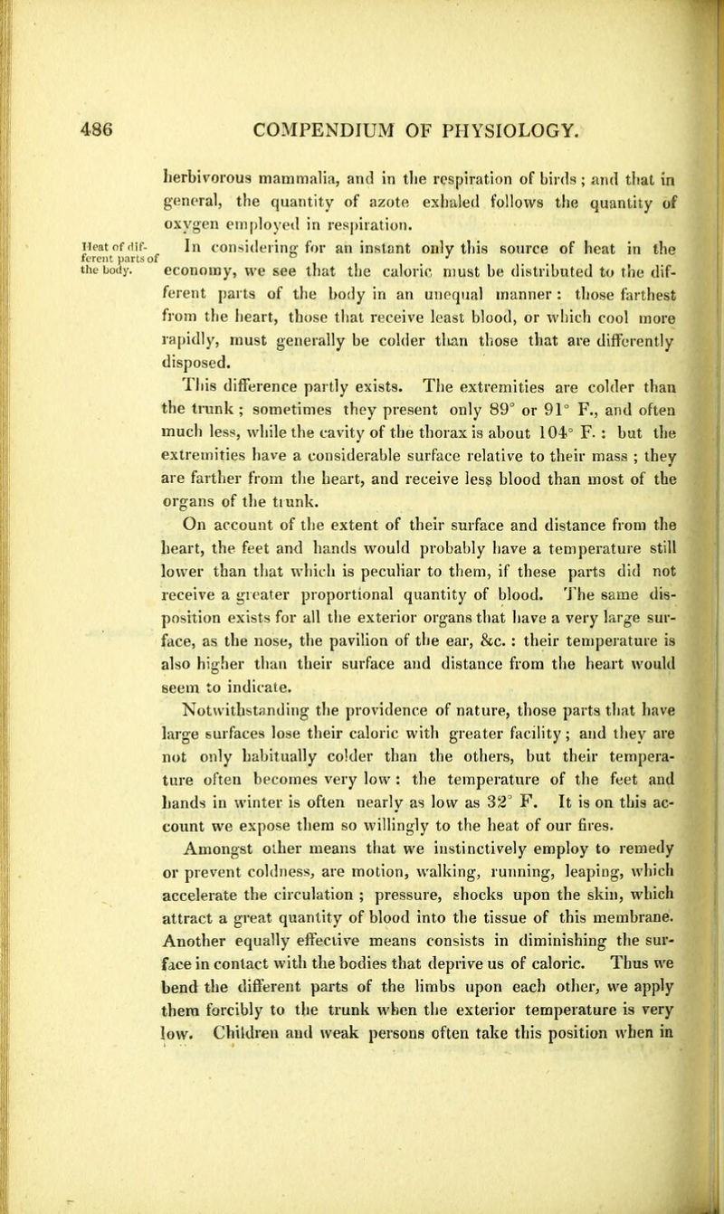 Ileat of dif- ferent parts of the body. herbivorous mammalia, and in tlie respiration of birds ; and that in general, the quantity of azote exhaled follows the quantity of oxygen employed in respiration. In considering for an instant only this source of heat in the economy, we see that the caloric must be distributed to the dif- ferent parts of the body in an unequal manner : those farthest from the heart, those that receive least blood, or which cool more rapidly, must generally be colder tlian those that are differently disposed. This difference partly exists. The extremities are colder than the trunk ; sometimes they present only 89° or 91° F., and often much less, while the cavity of the thorax is about 104° F. : but the extremities liave a considerable surface relative to their mass ; they are farther from the heart, and receive les? blood than most of the organs of the trunk. On account of tlie extent of their surface and distance from the heart, the feet and hands would probably have a temperature still lower than that which is peculiar to them, if these parts did not receive a greater proportional quantity of blood. The same dis- position exists for all the exterior organs that have a very large sur- face, as the nose, the pavilion of the ear, &c. : their temperature is also higher than their surface and distance from the heart would seem to indicate. Notwithstanding the providence of nature, those parts that have large surfaces lose their caloric with greater facility ; and they are not only habitually colder than the others, but their tempera- ture often becomes very low : the temperature of the feet and hands in winter is often nearly as low as 32° F. It is on this ac- count we expose them so willingly to the heat of our fires. Amongst other means that we instinctively employ to remedy or prevent coldness, are motion, walking, running, leaping, which accelerate the circulation ; pressure, shocks upon the skin, which attract a great quantity of blood into the tissue of this membrane. Another equally effective means consists in diminishing the sur- face in contact with the bodies that deprive us of caloric. Thus we bend the difl'erent parts of the limbs upon each other, we apply them forcibly to the trunk when the exterior temperature is very low. Children and weak persons often take this position when in