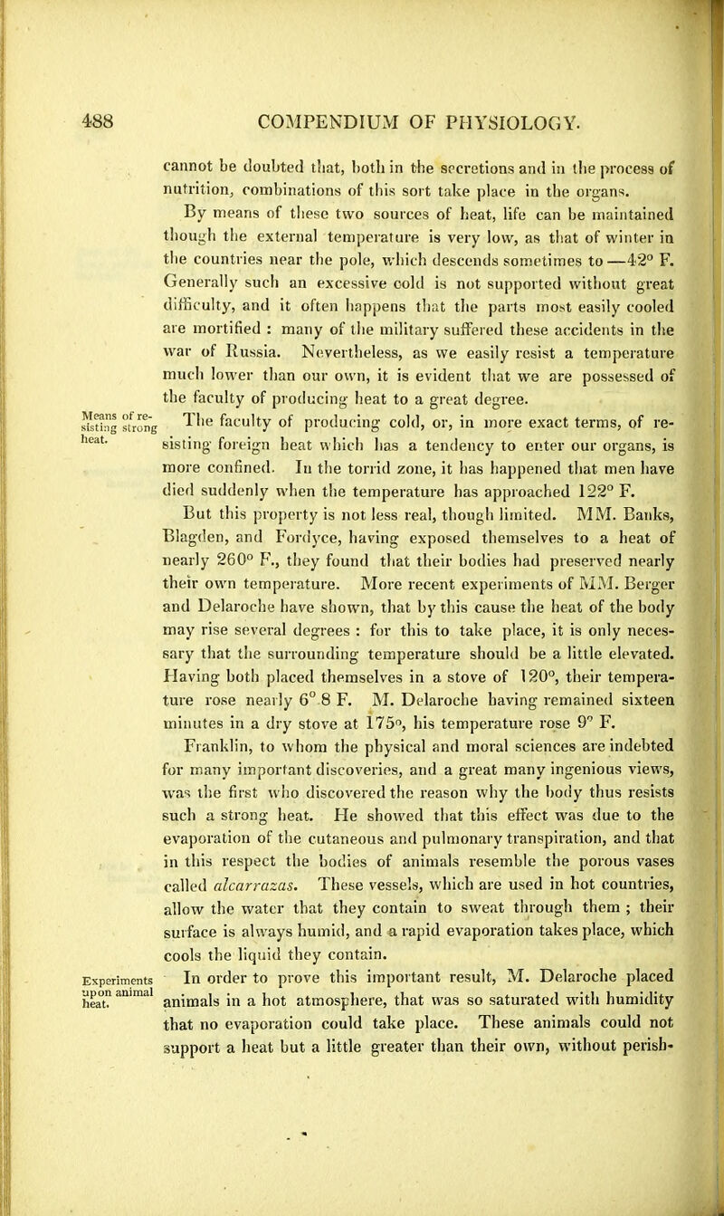 Means of re- sisting strong heat. Experiments upon animal heat. cannot be doubted tbat, both in the secretions and in the process of nutrition, combinations of this sort take place in the organs. By means of these two sources of heat, life can be maintained though the external temperature is very low, as that of winter in the countries near the pole, which descends sometimes to—42° F. Generally such an excessive cold is not supported without great difficulty, and it often happens that tlie parts most easily cooled are mortified : many of the military suffered these accidents in the war of Russia. Nevertheless, as we easily resist a temperature much low'er than our own, it is evident that we are possessed of the faculty of producing heat to a great degree. The faculty of producing cold, or, in more exact terms, of re- sisting foreign heat which lias a tendency to enter our organs, is more confined. In the torrid zone, it has happened that men have died suddenly wdsen the temperature has approached 122° F. But this property is not less real, though limited. MM. Banks, Blagden, and Fordyce, having exposed themselves to a heat of nearly 260° P'., tliey found that their bodies had preserved nearly their owm tempeiature. More recent experiments of MM. Berger and Delaroche have shown, that by this cause the heat of the body may rise several degrees : for this to take place, it is only neces- sary that the surrounding temperature should be a little elevated. Flaving both placed themselves in a stove of 120°, their tempera- ture rose nearly 6° 8 F. M. Delaroche having remained sixteen minutes in a dry stove at 175, his temperature rose 9° F. Franklin, to whom the physical and moral sciences are indebted for many important discoveries, and a great many ingenious views, w’as the first who discovered the reason why the body thus resists such a strong heat. He showed that this effect was due to the evaporation of the cutaneous and pulmonary transpiration, and that in this respect the bodies of animals resemble the porous vases called alcarrazas. These vessels, which are used in hot countries, allow the water that they contain to sweat through them ; their surface is always humid, and a rapid evaporation takes place, which cools the liquid they contain. In order to prove this important result, M. Delaroche placed animals in a hot atmosphere, that was so saturated with humidity that no evaporation could take place. These animals could not support a heat but a little greater than their own, without perish-