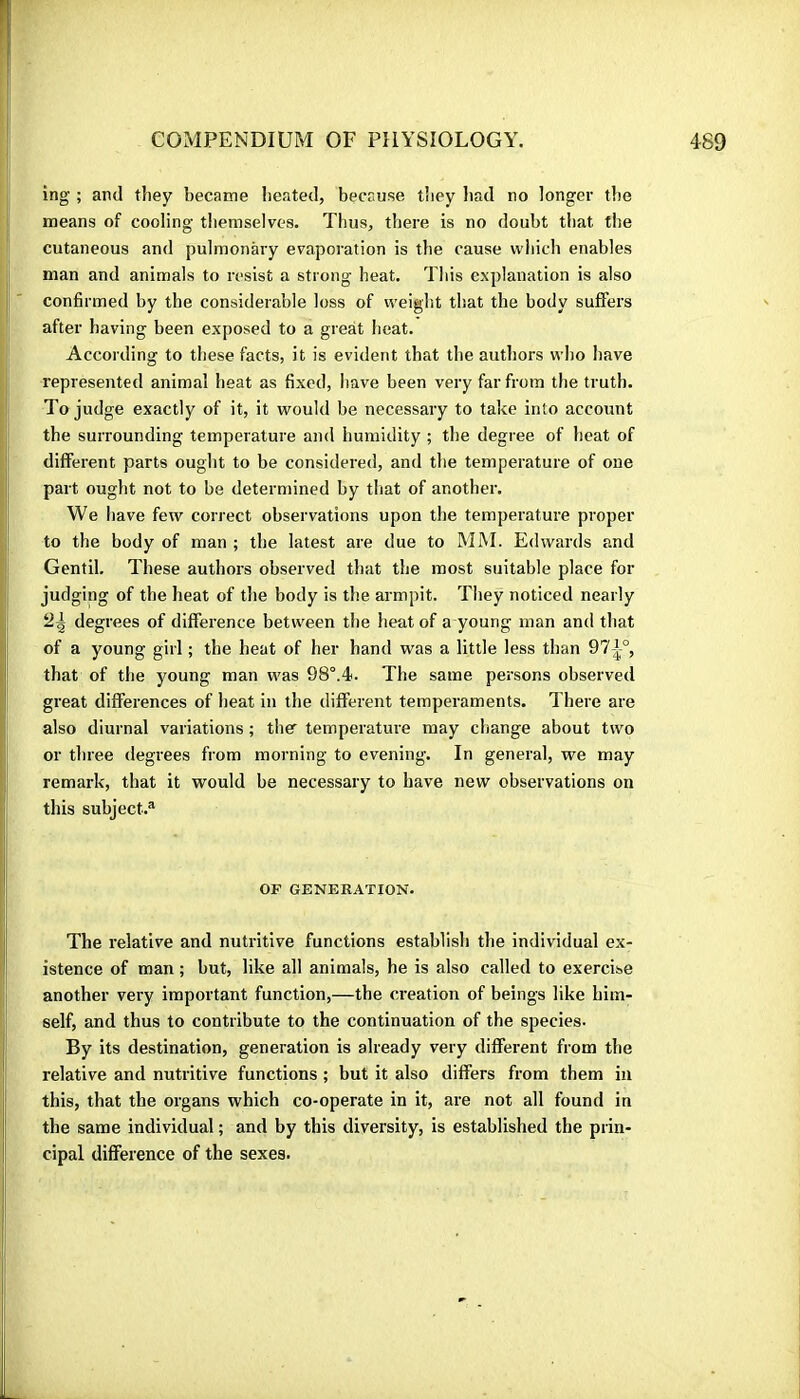 ing ; and they became heated, because they had no longer the means of cooling themselves. Thus, there is no doubt that the cutaneous and pulmonary evaporation is the cause which enables man and animals to resist a strong heat. This explanation is also confirmed by the considerable loss of weiglit that the body suffers after having been exposed to a great heat. According to these facts, it is evident that the authors who have represented animal heat as fixed, have been very far from the truth. To judge exactly of it, it would be necessary to take into account the surrounding temperature and humidity ; the degree of heat of different parts ought to be considered, and the temperature of one part ought not to be determined by tliat of another. We have few correct observations upon the temperature proper to the body of man ; the latest are due to IMM. Edwards and Gentil. These authors observed that the most suitable place for judging of the heat of the body is the armpit. They noticed nearly 2^ degrees of difference between the heat of a young man and that of a young girl ; the heat of her hand was a little less than 97^-°, that of the young man was 98°.4. The same persons observed great differences of heat in the different temperaments. There are also diurnal variations ; ther temperature may change about two or three degrees from morning to evening. In general, we may remark, that it would be necessary to have new observations on this subject.® OP GENERATION. The relative and nutritive functions establish the individual ex- istence of man ; but, like all animals, he is also called to exercise another very important function,—the creation of beings like him- self, and thus to contribute to the continuation of the species. By its destination, generation is already very different from the relative and nutritive functions ; but it also differs from them in this, that the organs which co-operate in it, are not all found in the same individual ; and by this diversity, is established the prin- cipal difference of the sexes.