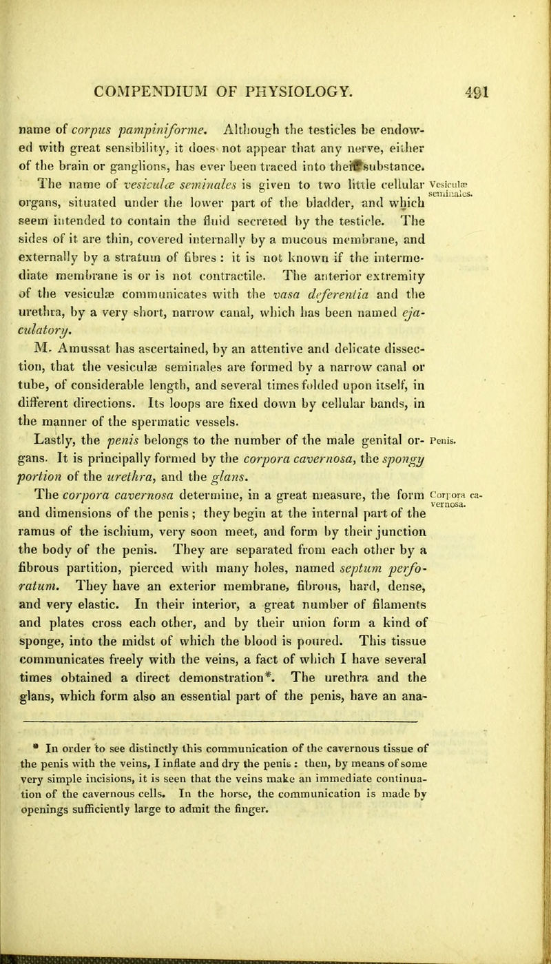 name of corpus pampiniforme. Altliough the testicles be endow- ed with great sensibility, it does- not appear tiiat any nerve, either of the brain or ganglions, has ever been traced into theiflfsubstance. The name of vesiciilce séminales is given to two little cellular vesiruiæ . 711 11*1 setiiiuaics. organs, situated under the lower part of the bladder, and which seem intended to contain the fluid secreted by the testicle. The sides of it are thin, covered internally by a mucous membrane, and externally by a stratum of fibres : it is not known if the interme- diate membrane is or is not contractile. The anterior extremity of the vesiculæ communicates with the vasa defereniia and the urethra, by a very short, narrow canal, which has been named eja- culatory. M. Amussat has ascertained, by an attentive and delicate dissec- tion, that the vesiculæ séminales are formed by a narrow canal or tube, of considerable length, and several times folded upon itself, in different directions. Its loops are fixed down by cellular bands, in the manner of the spermatic vessels. Lastly, the penis belongs to the number of the male genital or- Penis, gans. It is principally formed by the corpora cavernosa, the spongy portion of the urethra, and the glans. The corpora cavernosa determine, in a great measure, the form Corj-ora ca- * , , , ^ . vernosa. and dimensions of the penis ; they begin at the internal part of the ramus of the ischium, very soon meet, and form by their junction the body of the penis. They are separated from each other by a fibrous partition, pierced with many holes, named septum perfo- ratum. They have an exterior membrane, fibrous, hard, dense, and very elastic. In their interior, a great number of filaments and plates cross each other, and by their union form a kind of sponge, into the midst of which the blood is poured. This tissue communicates freely with the veins, a fact of which I have several times obtained a direct demonstration*. The urethra and the glans, which form also an essential part of the penis, have an ana- • In order to see distinctly this communication of the cavernous tissue of the penis with the veins, I inflate and dry the penis : then, by means of some very simple incisions, it is seen that the veins make an immediate continua- tion of the cavernous cells. In the horse, the communication is made by openings sufficiently large to admit the finger.